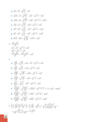 322 
b) 21 7 
21 
7 
4  4 4 4 3 
c) 162 3 
162 
3 
54 2 33 3 6       
d) 240 6 
240 
6 
40 22 2 5 2 10        
e) 90 5 
90 
5 
18 2 32 3 2       
 5 5 6 5 5   5 
f) x x 
9 
3 
x 
x 
5 9 5 3 x x x x x 
g) a a 
8 
3 
a 
a 
3 8 3 3 a a a a a 
3 3 5 3 3 2 3 2       
 4 4 4  4 
h) a b ab 
5 2 
a b 
ab 
4 5 2 4 a b a b 
2. 8 20 
2 
 
8  2  2  2  
2 2 
20  2  5  
2 5 
8  
20 
2 
2 2 2 5 
2 
4 5 
3 2 
2 
 
 
 
3. 
a) 40 
5 
40 
5 
8 23 22 2 2 2       
b) 54 
3 
54 
3 
18 2 32 3 2      
c) 486 
3 
486 
3 
162 2 34 9 2      
d) 150 
3 
150 
3 
50 2 52 5 2      
e) x 
x 
x 
x 
x x x x x 
7 11 
7 3 
11 
3 
7 7 8 7 7   7 
f) 972 
3 
972 
3 
324 2 3 2 3 18 
6 
3 
6 
3 
x x 
3 2 4 3 2 
x 
x 
  x    x    x x  x x 
3 3 
a 2 2 2 
a 
g) 225 
5 
225 
5 
45 3 5 3 5 
a 
a 
  a   a  a 
h) 192 
3 
192 
3 
64 2 2 2 
5 7 
5 2 
7 
2 
b b 
 5  5 b 5  5 6  b 5  b 
5 
b 
b 
4. 2 3 
2 6 
6 2 
2 3 
3 
( 2 3 ) 
3 
 3 
2 6 
6 2 
( 2 6 
)) (  ) 
 
 
 
 
 
 
 
 
 
  
 
 
  
 
  
  
 
  
 
 
 
   
 
 
6 2 
2 3 3 
2 6 4 6 2 6 
3 2 3 
2 
 