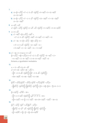 326 
7. 
( ) 2 
( ) 
2 2 
a) A 3 3 3 23 3  3 96 3 3126 3 
A126 3 
( ) 2 
( ) 
2 2 
b) A 5 7 5 25 7  7 2510 7 73210 7 
A3210 7 
8. a 5  3 
a2 
( 5  3 ) 2 ( 5 ) 2 2 5  3 ( ) 2 
3 52 15 382 15 
9. x3 2 
6 2 (3 2 ) 6 2  
3223 2  2 6 2 96 2 26 2 11 
a) x2 
2 
2 ( ) 
4 4(3 2 ) 4(3 2 )4 
b) x2 x 
2 
2 
2 ( ) 
3 2 3 2 2 12 4 2 4 
9 6 2 2 12 4 2 4 5 2 2 
         
        
10. x24x20, se x2 2 
( ) 2 
( ) 2 
( ) 
2 
2 2 4 2 2 2 2 2 2 2 2 8 4 2 2 
4 4 2 2 8 
             
     
4 2 2884 2 4 2 0 
Portanto, a igualdade é verdadeira. 
11. 
a 8 6 eb 8 6 
a b (8 6 ) (8 ) 
    
      
2 2 2 2 
2 8 2 
2 
( )   
  
6 
64    16  
6  6   
140 ( )   
8 6 8 28 6 
         
64 16 6 6 
    
2 
6 2 6 
12. 
 
 ( 21 13 ) ( 21 13 ) ( 10 7 ) ( 10 7 
) 
( ) ( )         
 ( ) ( )   
2 2 
21 13 
  
 
  
 
 
 
2 2 
 10  7  2113  10 7 835 
13. 
( ) 
2 
3 2 5 720 18 
3 2 3 2 5 2 5 2 2 3 
 
2 
( )    
2 
2 2 2 
    
         
5 18 
  
              
 
1 
9 12 5 4 5 2 2 3 5 18 29 12 5 12 5 18 1 
14. 
(   
2 
7 5 ) ( 7 5 )( 7 5 
) 
( ) ( )      
  
( ) (( )   
2 2 2 
7 2 7 5 5 7 5 
       
  
 
 
 
 
2 
7 2 35 5 7 5 10 2 35 
 
       
 