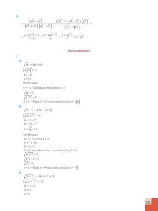 327 
15. 
( 6 2 
) 
( 7 3 ) ( 7 3 
) 
6 2 6 2 2 
7 3 
6 2 
2 2 2 
2 2 
1 
1 ? 2 
5 
1 ? ? 1 
2 
5 
5 
1 
( ) ( ) 
( ) ( ) 
12 2 
7 3 
8 2 2 3 
4 
8 4 3 
4 
2 3 
2 1 
2 
5 
1 ? 
5 
1 
5 1 
Exercícios, página 81. 
1. 
a) 
3 6 0 
3 6 
3 36 
x x 
2 
x 
x 
x 
12 
2 
5 
5 
5 
5 
(  ) 
( ) 
Verificação: 
x 5 12 (Satisfaz a condição x0.) 
3 6 
3 12 6 
6 6 12 
x 5 
? 5 
5 →Logo, x5 vale como solução:S5{12}. 
b) 
3 2 5 3 2 0 
3 2 5 
3 2 25 
3 25 2 
x x 
x 
x 
x 
x 
2 5 2 
27 
3 
2 
9 
2 
2 5 
2 5 
5 1 
5 5 
(  ) 
( ) 
Verificação: 
3 x 
2 9 
2 5 
? 2 
2 
9 2 0 
27 2 0 
25 0 9 
x 5 
s 
 
 
 
 
0,parax : 
3 
→ atisfaz a condição 0. 
Logo, x 9 vale 
3 2 
3 2 5 
3 9 2 5 
25 5 
5 5 
x 
x 
2 
2 5 
? 2 5 
5 
5 5 
 
→ como solução:S5{9}. 
c) 
2 1 3 2 1 0 
2 1 3 
2 1 9 
2 8 
x x 
x 
x 
x 
x 
1 52 1 
4 
2 2 
1 52 
1 5 
5 
5 
(  ) 
( ) ( ) 
 
