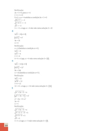 328 
Verificação: 
2 x 1 1  
0 
, para x 
5 
4: 
2 ? 4 1 
1  
0 
9  
0 x 5 
4 s 
2 
→ atisfaz a condição x 
x 
1 
1 52 
? 1 52 
52 
52 5 
1 0 
2 1 3 
2 4 1 3 
9 3 
3 3 
 . 
→ Logo, x 4 não vale como solução:S5 . 
d) 
2 4 0 
2 4 
4 16 
x x 
2 
x 
x 
x 
4 
2 
5 
5 
5 
5 
(  ) 
( ) 
Verificação: 
x 
5 
4 
(Satisfazacondiçãox 0.) 
2 x 
5 
4 
2 4 5 
4 
2 ? 2 5 
4 
4 5 
4 
Logo 
 
→ , x54 vale como solução:S5{4}. 
e) 
3 12 0 
3 12 
9 144 
x x 
2 
x 
x 
x 
16 
2 
5 
5 
5 
5 
(  ) 
( ) 
(Satisfaz a condição x0.) 
Verificação: 
3 x 5 
12 
3 16 5 
12 
3 4 12 
12 12 
? 5 
5 →Logo, x516 vale como solução:S5{16}. 
f) 
2 
x 1 x 2 5 
x 
x x x 
x x x 
x 
x 
( 2 
) 
2 
2 
3 9 
3 9 
3 9 
1 2 5 
2 2 
1 2 5 
5 
5 
3 9 
3 
Verificação: 
x2 x x 
1 2 5 
2 
1 ? 2 5 
1 2 5 
5 
5 →Logo, x53 vale como solução:S5{3}. 
3 9 
3 3 3 9 3 
9 9 9 3 
9 3 
3 3 
 