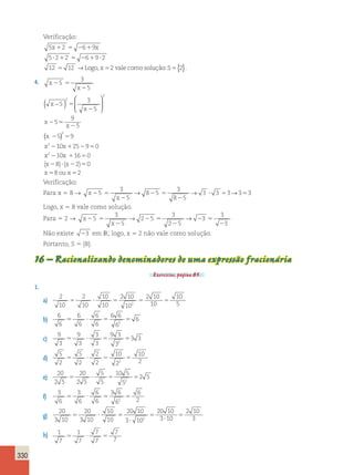 330 
Verificação: 
5 x 2 6 9 
x 
5 2 2 6 9 2 
12 12 2 
1 5 2 1 
? 1 5 2 1 ? 
5 → Logox , 5 valecomo 
solução:S5{2}. 
4. x 
x 
5 
2 5 
x 
x 
x 
x 
2 
5 
2 
2 5 
2 
2 5 
2 
3 
5 
5 
3 
5 
5 
9 
5 
2 
2 
( − )  
  
 
  
(x 5) 2 
9 
x 
2 10x 1 25 2 9 5 
0 
x 2 
10x 16 0 
(x 8) (x 2) 0 
x 8oux 2 
2 1 5 
2 ? 2 5 
5 5 
Verificação: 
Para x 5 8 → x 
5 ? 5 5 
x 
2 5 
2 
2 5 
2 
3 
5 
8 5 
3 
8 5 
→ → 3 3 3→3 3 
Logo, x 5 8 vale como solução. 
Para 5 2 → x 
x 
2 5 
2 
2 5 
2 
2 5 
2 
5 
3 
5 
2 5 
3 
2 5 
3 
3 
3 
→ → 
Não existe 23 em IR; logo, x 5 2 não vale como solução. 
Portanto, S 5 {8}. 
16 – Racionalizando denominadores de uma expressão fracionária 
Exercícios, página 85. 
1. 
a) 2 
10 
2 
10 
10 
10 
2 10 
10 
2 10 
10 
10 
5 ? 5 5 5 
2 5 
b) 
6 
6 
6 
6 
6 
6 
6 6 
6 
6 
5 ? 5 5 
2 
c) 
9 
3 
9 
3 
3 
3 
9 3 
3 
3 3 
5 ? 5 5 
2 
d) 
5 
2 
5 
2 
2 
2 
10 
2 
10 
5 ? 5 5 
2 2 
e) 
20 
2 5 
20 
2 5 
5 
5 
10 5 
5 
2 5 
5 ? 5 5 
2 
f) 
3 
6 
3 
6 
6 
6 
3 6 
6 
6 
5 ? 5 5 
2 2 
g) 
20 
3 10 
20 
3 10 
10 
10 
20 10 
3 10 
20 10 
3 10 
2 10 
2 3 
5 ? 5 
? 
5 
? 
5 
h) 1 
7 
7 
7 5 ? 5 
1 
7 
7 
7 
 
