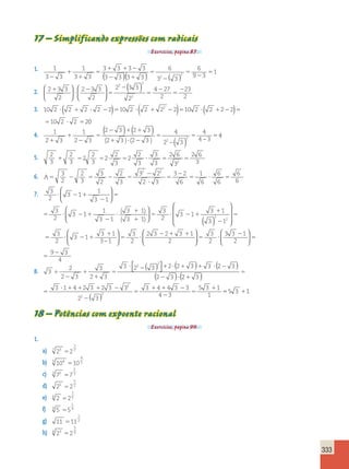 333 
17 – Simplificando expressões com radicais 
Exercícios, página 87. 
1. 
1 
5 ( )( ) ( ) 
2 2 
3 3 
1 
3 3 
3 3 3 3 
3 3 3 3 
6 
3 3 
6 
9 3 
1 
2 
1 
1 
5 
1 1 2 
2 1 
5 
2 
5 
2 
 2 
2. 2 3 3 
2 
2 3 3 
2 
2 3 3 
2 
4 27 
2 
23 
2 
2 
2 
2 
1 
? 
2 
5 
2 
5 
2 
5 
  
 
  
 
  
 
  
( ) 
( ) ( ) ( ) 
2 ? 1 ? 2 5 ? 1 2 5 ? 1 2 5 
3. 10 2 2 2 2 2 10 2 2 2 2 10 2 2 2 2 
10 2 2 2 
5 ? 5 
0 
4. 1 
2 3 
1 
2 3 
( 2 3 ) ( 2 3 
) 
4 
4 
5 5 5 ( 2 3 ) ( 2 3 
) 2 2 − ( 3 
) 4 − 
3 
1 
1 
2 
2 5 
2 1 1 
1 ? 2 
4 
5. 2 
3 
2 
3 
2 
2 
3 
2 
2 
3 
2 
2 
3 
3 
3 
2 6 
3 
2 6 
1 5 5 5 ? 5 5 
2 3 
6. A5 2 5 2 5 
2 
? 
5 
2 
5 ? 5 
3 
2 
2 
3 
3 
2 
2 
3 
3 2 
2 3 
3 2 
6 
1 
6 
6 
6 
6 
6 
2 2 
7. 3 
2 
3 1 
1 
3 1 
? 2 1 
2 
5 
 
  
 
  
5 ? 2 1 
 − 
2 
? 
1 
1 
 
5 ? 2 1 
1 
2 
3 
2 
3 1 
1 
3 1 
3 1 
3 1 
3 
2 
3 1 
3 1 
2 
3 1 
2 
( ) 
( ) 
 
  
 
  
( ) 
 
 
 
 
 
3 2 1 1 
2 
  
 
  
 
  
 
5 
5 ? 2 1 
1 
5 ? 
3 1 
3 1 
3 1 
3 
2 
2 3 2 3 1 
2   
 
  
 
  
5 ? 
2 
5 
5 
2 
3 
2 
3 3 1 
2 
9 3 
4 
8. 3 
2 
2 3 
3 
2 3 
3 2 3 2 2 3 3 2 3 
2 3 
2 
2 
1 
2 
1 
1 
5 
? 2 1 ? 1 1 ? 2 
2 ? 
( )  
 
( ) ( ) 
( ) 2 3 
3 1 4 2 3 23 3 
2 3 
3 4 4 3 3 
4 3 
5 3 1 
1 
2 
2 
2 
1 
5 
5 
? 1 1 1 2 
2 
5 
1 1 2 
2 
5 
1 
( ) 
( ) 555 3 11 
18 – Potências com expoente racional 
Exercícios, página 90. 
1. 
a) 7 23 2 
3 
5 7 
b) 5 104 10 
4 
5 5 
c) 3 72 7 
2 
5 3 
d) 25 2 
5 
5 2 
e) 6 2 2 
1 
5 6 
f) 9 5 5 
1 
5 9 
g) 11 11 
1 
5 2 
h) 4 23 2 
3 
5 4 
 