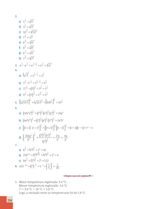 334 
2. 
2 
3 3 2 5 
a) 5 5 
5 
7 7 5 5 
b) 3 3 
3 
4 4 3 5 
c) 10 10 
1 
2 5 
d) 7 7 
4 
3 3 4 5 
e) 6 6 
5 
7 7 5 5 
f) 8 8 
3 
2 3 5 
g) 6 6 
4 
9 9 4 5 
h) 7 7 
1 
2 
1 
1 
+ 
1 
5 
 3 
5 2 
3 
5 6 5 
6 5 3. x x x x x 
4. 
( 1 
) 1 
2 1 
1 
3 
5 5 
6 a) 3 3 3 
3 
1 
2 
 
2 
3 
1 
6 
2 
3 
1 
6 
− + 
b) 3 3 3 3 
5 
 6 
5 5 
5( ) 5 5 2 
1 
6 3 
1 
6 
3 
6 
c) 27 3 3 3 
1 
5( ) 5 5 2 
5 
4 2 
5 
4 
10 
4 
d) 9 3 3 3 
5 
( ) ( )  
 
4 ( )  
 
3 
1 
6 
3 
6 
1 
2 
1 
2 1 
5. 10 5 10 5 10 5 
10 
6. 
1 
4 4 
1 
4 4 
1 
4 8 
1 
( x y ) 5( ) (x ) (y )4 5 xy2 
a) 16 4 8 2 2 
1 
2 2 
1 
2 6 
1 
2 10 
1 
( a b ) 5( ) (a ) (b )2 5 a3b5 
b) 4 6 10 2 2 
1 
1 
.( ) 2 2 
2 2 5  ( )( ) 
c) t t t t + ( ) −  
 
+ ( )  
 
− ( )  
 
1 1 1 1 2 2 
1 
2 1 1 2 1 5 t t2 5t 2 
d) 256 2 2 4 4 
8 
1 
4 8 
1 
4 4 
1 
4 
8 
1 
4 
2 
2 2 
x 
y 
x 
y 
x 
y 
x 
y 
 
  
 
  
( ) ( ) 
( ) 
5 5 5 
7. 
4 
3 4 5( ) 5 5 
4 
3 3 
a) 8 2 2 16 
25 
100 8 
1 
, 4 2 5( ) 5( ) 5 5 
b) 2560 25 28 2 2 4 
3 
2 9 5( ) 5 5 
3 
2 6 
c) 64 2 2 512 
8. 625 5 5 
1 
5 
1 
25 
05 4 
1 
2 2 
2 
2 2 5 5 5 5 , ( )   
  
− 
Chegou a sua vez!, página 91. 
1. Maior temperatura registrada: 9,4 °C. 
Menor temperatura registrada: 3,6 °C. 
T 5 9,4 °C 2 36 °C 5 5,8 °C. 
Logo, a variação entre as temperaturas foi de 5,8 °C. 
 