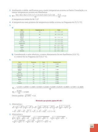 335 
2. Analisando a tabela, verificamos que a maior temperatura ocorreu no bairro Consolação, e a 
menor temperatura ocorreu em Parelheiros. 
3. M5 
, 1 , 1 , 1 , 1 , 1 , 1 , 1 , 1 , 1 
, 71,3 
5 
9 4 8 5 8 2 7 9 7 7 7 3 6 9 6 6 5 2 3 6 
10 
10 
57,13 
A temperatura média foi de 7,13º 
4. A temperatura mais próxima da temperatura média ocorreu na Freguesia do Ó (7,3 °C). 
5. 
a) 
Bairro Temperatura (em °C) Desvio 
Consolação 9,4 9,4 2 7,13 5 2,27 
Ermelino 
8,5 8,5 2 7,13 5 1,37 
Matarazzo 
Capela do 
Socorro 
8,2 8,2 2 7,13 5 1,07 
Itaquera 7,9 7,9 2 7,13 5 0,77 
Campo Limpo 7,7 7,7 2 7,13 5 0,57 
Freguesia do Ó 7,3 7,3 2 7,13 5 0,17 
Butantã 6,9 6,9 2 7,13 5 20,23 
Santana 6,6 6,6 2 7,13 5 20,53 
Perus 5,2 5,2 2 7,13 5 21,93 
Parelheiros 3,6 3,6 2 7,13 5 23,53 
b) Considerando o valor absoluto, o maior afastamento foi em Parelheiros (3,53 °C), 
e o menor foi na Freguesia do Ó (0,17 °C). 
6. 
Bairro Temperatura Desvio Quadrado do desvio 
Consolação 9,4 2,27 5,1529 
Ermelino 
8,5 1,37 1,8769 
Matarazzo 
Capela do 
Socorro 
8,2 1,07 1,1449 
Itaquera 7,9 0,77 0,5929 
Campo Limpo 7,7 0,57 0,3249 
Freguesia do Ó 7,3 0,17 0,0289 
Butantã 6,9 20,23 0,0529 
Santana 6,6 20,53 0,2809 
Perus 5,2 21, 93 3,7249 
Parelheiros 3,6 23,53 12,4609 
Md 5 
5,152911,876911,144910,592910,324910,028910,0529 0 2809 3 7249 12 4609 
10 
25 641 
10 
2 5641 
1 1 1 
5 5 
, , , 
, 
M , d 
Desvio padrão: 2,5641 .1,6 . 
Retomando o que aprendeu, páginas 91 e 92. 
1. Alternativa c. 
5 5 5 5 5 5 5 5 5 5 5 52 5 
2 
? 1 ? 2 5 ? 1 ? 2 5 ? 2 ( ) ( ) ( ) ( )  
 
( )  
 
 
5 
5 5 ? 20 5 5 ? 22 ?5 5 5 ?2? 5 52 52 52?5510 
2. Alternativa a. 
5 6 5 6 5 6 
31 10 83 4 31 10 83 2 31 10 81 
31 10 9 
1 2 2 5 1 2 2 5 1 2 5 
5 5 1 6 
2 555 3116 1 55 3111 55 32 52 
 
