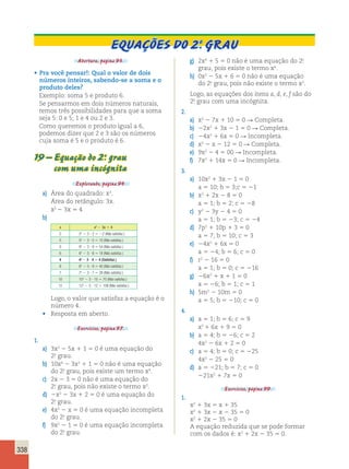 338 
Equações do 2.O grau 
Abertura, página 93. 
• Pra você pensar!: Qual o valor de dois 
números inteiros, sabendo-se a soma e o 
produto deles? 
Exemplo: soma 5 e produto 6. 
Se pensarmos em dois números naturais, 
temos três possibilidades para que a soma 
seja 5: 0 e 5; 1 e 4 ou 2 e 3. 
Como queremos o produto igual a 6, 
podemos dizer que 2 e 3 são os números 
cuja soma é 5 e o produto é 6. 
19 – Equação do 2.o grau 
com uma incógnita 
Explorando, página 94. 
a) Área do quadrado: x2. 
Área do retângulo: 3x. 
x2 2 3x 5 4 
b) 
x x2 2 3x 5 4 
2 22 2 3 ? 2 5 22 (Não satisfaz.) 
5 52 2 3 ? 5 5 10 (Não satisfaz.) 
9 92 2 3 ? 9 5 54 (Não satisfaz.) 
6 62 2 3 ? 6 5 18 (Não satisfaz.) 
4 42 2 3 ? 4 5 4 (Satisfaz.) 
8 82 2 3 ? 8 5 40 (Não satisfaz.) 
7 72 2 3 ? 7 5 28 (Não satisfaz.) 
10 102 2 3 ? 10 5 70 (Não satisfaz.) 
12 122 2 3 ? 12 5 108 (Não satisfaz.) 
Logo, o valor que satisfaz a equação é o 
número 4. 
• Resposta em aberto. 
Exercícios, página 97. 
1. 
a) 3x2 2 5x 1 1 5 0 é uma equação do 
2.o grau. 
b) 10x4 2 3x2 1 1 5 0 não é uma equação 
do 2.o grau, pois existe um termo x4. 
c) 2x 2 3 5 0 não é uma equação do 
2.o grau, pois não existe o termo x2. 
d) 2x2 2 3x 1 2 5 0 é uma equação do 
2.o grau. 
e) 4x2 2 x 5 0 é uma equação incompleta 
do 2.o grau. 
f) 9x2 2 1 5 0 é uma equação incompleta 
do 2.o grau. 
g) 2x4 1 5 5 0 não é uma equação do 2.o 
grau, pois existe o termo x4. 
h) 0x2 2 5x 1 6 5 0 não é uma equação 
do 2.o grau, pois não existe o termo x2. 
Logo, as equações dos itens a, d, e, f são do 
2.o grau com uma incógnita. 
2. 
a) x2 2 7x 1 10 5 0 R Completa. 
b) 22x2 1 3x 2 1 5 0 R Completa. 
c) 24x2 1 6x 5 0 R Incompleta. 
d) x2 2 x 2 12 5 0 R Completa. 
e) 9x2 2 4 5 00 R Incompleta. 
f) 7x2 1 14x 5 0 R Incompleta. 
3. 
a) 10x2 1 3x 2 1 5 0 
a 5 10; b 5 3;c 5 21 
b) x2 1 2x 2 8 5 0 
a 5 1; b 5 2; c 5 28 
c) y2 2 3y 2 4 5 0 
a 5 1; b 5 23; c 5 24 
d) 7p2 1 10p 1 3 5 0 
a 5 7; b 5 10; c 5 3 
e) 24x2 1 6x 5 0 
a 5 24; b 5 6; c 5 0 
f) r2 2 16 5 0 
a 5 1; b 5 0; c 5 216 
g) 26x2 1 x 1 1 5 0 
a 5 26; b 5 1; c 5 1 
h) 5m2 2 10m 5 0 
a 5 5; b 5 210; c 5 0 
4. 
a) a 5 1; b 5 6; c 5 9 
x2 1 6x 1 9 5 0 
b) a 5 4; b 5 26; c 5 2 
4x2 2 6x 1 2 5 0 
c) a 5 4; b 5 0; c 5 225 
4x2 2 25 5 0 
d) a 5 221; b 5 7; c 5 0 
221x2 1 7x 5 0 
Exercícios, página 99. 
1. 
x2 1 3x 5 x 1 35 
x2 1 3x 2 x 2 35 5 0 
x2 1 2x 2 35 5 0 
A equação reduzida que se pode formar 
com os dados é: x2 1 2x 2 35 5 0. 
 