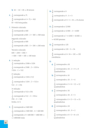 34 
b) 42  14  28  28 alunos 
6. 1 
corresponde a 75 
6 
6 
6 
corresponde a 6  75  450 
N  450 brinquedos 
7. Primeiro colocado: 
2 
2 
corresponde a 600 
1 
2 corresponde a 600  2  300  300 reais 
Segundo colocado: 
3 
3 
corresponde a 600 
1 
3 
corresponde a 600  3  200  200 reais 
Terceiro colocado: 
600  (300  200)  
 600  500  100  100 reais 
8. 1a redução: 
2 
2 
corresponde a 2 048 e 1 024 
1 
2 
corresponde a 2 048  2 = 1 024 e 
1 024  2  512 
2a redução: 
2 
2 
corresponde a 1 024 e 512 
1 
2 
corresponde a 1 024  2  512 e 
512  2  256 
3a redução: 
2 
2 
corresponde a 512 e 256 
1 
2 
corresponde a 512  2  256 e 
256  2  128 
Então, n é 3. 
9. 
4 
4 corresponde a 2 400 000 
1 
4 
corresponde a 2 400 000  4  600 000 
3 
4 
corresponde a 3  600 000  1 800 000  
 1 800 000 reais 
10. 3 
corresponde a 9 
1 
8 
8 
corresponde a 9  3  3 
8 
8 
corresponde a 8  3  24  24 alunos 
11. 2 
corresponde a 12 000 
7 
1 
7 
corresponde a 12 000  2  6 000 
7 
7 
corresponde a 7  6 000  42 000  
 42 000 pessoas 
12. 5 
corresponde a 120 
1 
8 
8 
corresponde a 120  5  24 
8 
8 
corresponde a 8  24  192  192 
candidatos 
13. 
a) 2 
corresponde a 18 
2 
1 
2 
corresponde a 18  2  9  9 
quadradinhos 
b) 3 
corresponde a 18 
3 
1 
3 
corresponde a 18  3  6 
2 
3 
corresponde a 2  6  12  12 
quadradinhos 
c) 6 
corresponde a 18 
6 
1 
6 
corresponde a 18  6  3 
5 
6 
corresponde a 5  3  15  15 
quadradinhos 
d) 9 
corresponde a 18 
9 
1 
9 
corresponde a 18  9  2 
4 
9 
corresponde a 4  2  8  8 
quadradinhos 
 