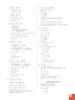 341 
x2 x x 
c) 11 
10 
3 
5 2 
2 5 
x22 x x 
11 6 
10 
5 
10 
5 
11x2 2 11x 5 0 
11x(x 2 1) 5 0 
11x 5 0 R x 5 0 ou 
x 2 1 5 0 R x 5 1 
S 5 {0, 1} 
d) 
x 
x 
x 
x 
1 
5 1 
2 
x 2 
x 
x x 
5 
1 2 
x x x 
5 
1 2 1 
1 
8 
3 1 
3 ( 1 
) 
3 11 
8 11 3 
( )( ) 
( )( ) (x 
x x 
1 
1 2 
1 
3 11 
) 
( )( ) 
3x 2 3x2 5 8(x 2 x2 1 1 2 x) 1 3x2 1 3x 
26x2 5 28x2 1 8 R 2x2 5 8 
x2 5 4 R x 56 4 R x 5 62 
S 5 {22, 2} 
e) x 
3 
4 
2 
2 
1 
1 5 
x x 
x 
1 
2 
2 
2 
3 
1 
x 2 2 x 1 
2 
x 
x x x 
1 5 
2 
2 1 2 1 
1 
2 
3 2 2 
2 
( )( ) 
( )( ) 
x 
5 
1 
2 
(x 2 2 )(x 1 2 ) ( x 2 2 )( x 
1 
2 
) 
x 2 3 1 x2 2 4 5 x 1 2 
x2 2 9 5 0 
x2 5 9 
x56 9 →x563 
S 5 {23, 3} 
f) 3 
5 
1 
5 
10 
2 
25 
2 
1 
1 
3 5 1 5 
5 5 
10 
x x 2 
x 
x 
x x 
x x 
5 
2 
1 1 2 
2 1 
5 
2 
− 
( ) ( ) 
( )( ) 
x 
x x 
2 
( 25)( 15) 
3x 1 15 1 x 2 5 5 10 2 x2 
x2 1 4x 5 0 
x(x 1 4) 5 0 
x 5 0 ou 
x 1 4 5 0 R x 5 24 
S 5 {24, 0} 
2 x x2 
2 3 
4. x x 
x 
2 
5 2 
2 
(x22x) x (x x2) 
3 
6 
6 2 
6 
5 
2 2 
3x2 2 3x 5 6x 2 2x 1 2x2 
x2 2 7x 5 0 R x(x 2 7) 5 0 
x 5 0 ou x 2 7 5 0 R x 5 7 
Como o problema pede o número real 
positivo, a resposta é 7. 
5. A 5 L, R A 5 899 m2 
899 5 (x 1 1)(x 2 1) 
899 5 x2 2 1 
x2 5 900 
x 56 900 
x 5630 
Como a área é um número positivo, 
x 5 30. 
, 5 x 2 1 R , 5 30 2 1 R , 5 29 
L 5 x 1 1 R L 5 30 1 1 R L 5 31 
As medidas dos lados são: L 5 31 m e , 5 29 m. 
6. V k 
h 
2 
5 1 
5 5 
24 2 
V ek 
h 
5 
24 2 2 
5 ? 1 
5 
2 
2 
120 5 20 1 h2 
h2 5 100 
h56 100 
h5610 
h 5 10 ou h 5 210 
7. x2 ? y 5 90 
a) x 5 50% de 8 R x 5 4 
x2 ? y 5 90 
42 ? y 5 90 
y 5 5,625 
b) y 5 10 
x2 ? y 5 90 
x2 ? 10 5 90 
x2 5 9 
x 56 9 R x 563 
x 5 23 ou x 5 3 
8. x2 5 81 
x56 81 →x569 
Como o número é positivo, então x 5 9. 
5y 5 y2 
y2 2 5y 5 0 
y(y 2 5) 5 0 
y 5 0 ou y 5 5. 
Como y é real e positivo, y 5 5. 
Logo, x 1 y 5 9 1 5 5 14. 
Chegou a sua vez!, página 104. 
a) Resposta em aberto. 
b) Resposta em aberto. 
c) IMC 
m 
h 
81 
2 
h 
25 
2 
h 
h 
5 
5 
5 
2 
81 
25 
81 
25 
56 56 
9 
5 
 