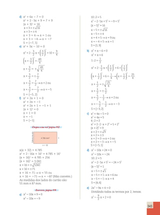 343 
d) x2 1 6x 2 7 5 0 
x2 1 2 ? 3x 1 9 5 7 1 9 
(x 1 3)2 5 16 
x1356 16 
x13564 
x 1 3 5 4 R x 5 1 ou 
x 1 3 5 24 R x 5 27 
S 5 {27, 1} 
e) x2 1 3x 2 10 5 0 
9 
4 1 ? 1 5 1 
x2 x 
2 
2 
3 
2 
3 
2 
10 
  
  
3 
2 
x1 5 
49 
4 
2   
  
3 
2 
x1 5 6 
49 
4 
3 
2 
x1 56 
7 
2 
3 
2 
7 
2 
x 1 5 x 5 
2 
ou 
x x 
3 
2 
7 
2 
1 52 52 
5 
→ 
→ 
S 5 {25, 2} 
f) x2 1 2x 1 1 5 0 
x2 1 2x 5 21 
x2 1 2x 1 1 5 21 1 1 
(x 1 1)2 5 0 
x 1 1 5 0 
x 5 21 
S 5 {21} 
Chegou a sua vez! página 112. 
2 
x x 
x 2 
x 
10 9 0 
10 9 
2 1 5 
2 52 
10 2 5 
5 
2 2 2 
x x 
x 
2 5 5 9 5 
5 
2 ? 1 52 1 
2 
2 
; 
16 
( )5 
2 56 
2 56 
5 1 5 
52 1 5 
5 
x 
5 16 
x 
5 4 
x 4 5 → 
x 9 
ou 
x 4 5 → 
x 
1 
S 
{ 1 , 9 
} 
2 
b) x x 
2 
x x 
2 
x x 
2 
6 0 
6 
1 2 
1 
2 
2 
1 
2 
1 
2 
6 
1 
2 
1 2 5 
1 5 
5 
1 ? 1 5 1 
; 
  
  
  
 
  
  
  
→  
  
2 
2 2 1 
2 
x x 
6 
1 
4 
1 
2 
25 
4 
1 
2 
25 
4 
x 
x 
1 5 1 1 5 
1 56 
1 
1 
2 
5 
2 
5 
2 
56 
1 
2 
x 5 2 x 5 
2 
ou 
5 
1 
x x 
2 
2 
S 
3 
52 2 52 
5 2 
3 2 
→ 
→ 
{ , } 
c) x x 
2 
2 
4 5 0 
4 5 
1 2 5 
1 5 
5 
1 ? ? 1 5 1 
1 5 
1 
x x 
4 2 2 
2 2 2 
x x 
x 
x 
2 2 2 5 2 
2 2 
9 
; 
( ) 
2 56 
9 
2 3 
2 3 1 
2 3 5 
5 1 
x 
1 56 
x 1 5 → 
x 5 
ou 
x 1 52 → 
x 
52 
S 
5 { 2 
, } 
2 
d) x 10x 24 0 
2 
2 1 5 
2 52 
x 10x 24 
10 
;2 5 
5 
x2 2 2 ? 5x 1 52 52 24 1 
52 
(x 
2 5 )2 
5 
1 
x 
2 5 56 
1 
x 2 5 51 1 → 
x 5 
6 
ou 
x 2 5 52 1 → 
x 
5 
4 
S 
5 
{ 4 , 6 
} 
22 1 5 
e) 2x 9x 4 0 
Dividindo todos os termos por 2, tem 
os: 
9 
2 
x22 1 5 
2 52 
5 
2 0 
9 
2 
2 
9 
2 
2 
9 
4 
9 
9 
2 
x 
x x 
; 
2 2 
9 
4 785 mm2 
x  32 
x 
Editoria de arte 
x(x 1 32) 5 4 785 
x2 1 2 ? 16x 1 162 5 4 785 1 162 
(x 1 16)2 5 4 785 1 256 
(x 1 16)2 5 5 041 
x11656 5041 
x1165671 
x 1 16 5 71 R x 5 55 ou 
x 1 16 5 271 R x 5 287 (Não convém.) 
As medidas dos lados do cartão são: 
55 mm e 87 mm. 
Exercício, página 114. 
2 
a) x x 
2 
10 9 0 
10 9 
2 1 5 
2 52 
x x 
10 2 5 
5 
2 2 2 
x x 
x 
2 5 5 9 5 
5 
2 ? 1 52 1 
2 
2 
; 
( )5 
2 56 
16 
5 16 
x 
 