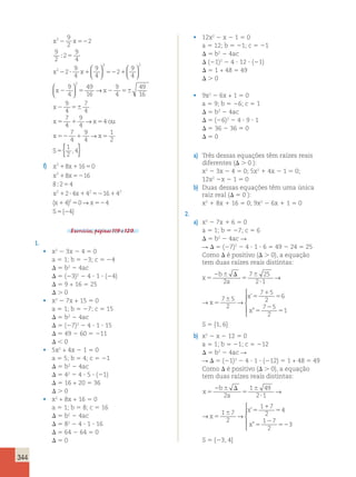 344 
22 1 5 
2x 9x 4 0 
Dividindo todos os termos por 2, tem 
os: 
9 
2 
x22 1 5 
2 0 
9 
2 
2 52 
5 
2 
; 
2 ? 1 
9 
2 
2 
9 
4 
2 
9 
4 
9 
4 
2 
2 
x 
x x 
x x 
  
  
2 2 
9 
52 2 
1 
4   
  
9 
4 
49 
16 
x x 
2 5 2 56 
x 
2 56 
x 5 1 x 5 
o 
9 
4 
49 
16 
9 
4 
7 
4 
7 
4 
9 
4 
4 
2   
  
→ 
→ u 
x x 
S 
52 1 5 
5 
7 
4 
9 
4 
1 
2 
1 
2 
4 
→ 
{ , } 
2 
f) x 8x 16 0 
2 
1 1 5 
1 52 
5 
1 ? 1 52 1 
1 
x 8x 16 
8 
;2 4 
x2 x 2 2 
x( ) 
2 4 4 16 4 
4 
2 5 0 52 
4 
4 
{ } 
5 2 
→ x 
S 
Exercícios, páginas 119 e 120. 
1. 
• x2 2 3x 2 4 5 0 
a 5 1; b 5 23; c 5 24 
D 5 b2 2 4ac 
D 5 (23)2 2 4 ? 1 ? (24) 
D 5 9 + 16 5 25 
D . 0 
• x2 2 7x + 15 5 0 
a 5 1; b 5 27; c 5 15 
D 5 b2 2 4ac 
D 5 (27)2 2 4 ? 1 ? 15 
D 5 49 2 60 5 211 
D , 0 
• 5x2 + 4x 2 1 5 0 
a 5 5; b 5 4; c 5 21 
D 5 b2 2 4ac 
D 5 42 2 4 ? 5 ? (21) 
D 5 16 + 20 5 36 
D . 0 
• x2 + 8x + 16 5 0 
a 5 1; b 5 8; c 5 16 
D 5 b2 2 4ac 
D 5 82 2 4 ? 1 ? 16 
D 5 64 2 64 5 0 
D 5 0 
• 12x2 2 x 2 1 5 0 
a 5 12; b 5 21; c 5 21 
D 5 b2 2 4ac 
D (21)2 2 4 ? 12 ? (21) 
D 5 1 + 48 5 49 
D . 0 
• 9x2 2 6x + 1 5 0 
a 5 9; b 5 26; c 5 1 
D 5 b2 2 4ac 
D 5 (26)2 2 4 ? 9 ? 1 
D 5 36 2 36 5 0 
D 5 0 
a) Três dessas equações têm raízes reais 
diferentes (D . 0 ): 
x2 2 3x 2 4 5 0; 5x2 1 4x 2 1 5 0; 
12x2 2x 2 1 5 0 
b) Duas dessas equações têm uma única 
raiz real (D 5 0 ): 
x2 1 8x 1 16 5 0; 9x2 2 6x 1 1 5 0 
2. 
a) x2 2 7x 1 6 5 0 
a 5 1; b 5 27; c 5 6 
D 5 b2 2 4ac R 
R D 5 (27)2 2 4 ? 1 ? 6 5 49 2 24 5 25 
Como D é positivo (D . 0), a equação 
tem duas raízes reais distintas: 
x 5 
2 6 D 
5 
6 
? 
5 
6 5 
1 
5 
5 
2 
5 
b 
a 
x 
x 
x 
2 
7 25 
2 1 
7 5 
2 
7 5 
2 
6 
7 5 
2 
→ → 
 
  
  
’ 
” 
x5 
2 6 D 
5 
6 
? 
5 
6 5 
1 
5 
5 
2 
5 
b 
a 
x 
x 
x 
2 
7 25 
2 1 
7 5 
2 
7 5 
2 
6 
7 5 
2 
1 
→ → 
 
  
  
’ 
” 
S 5 {1, 6} 
b) x2 2 x 2 12 5 0 
a 5 1; b 5 21; c 5 212 
D 5 b2 2 4ac R 
R D 5 (21)2 2 4 ? 1 ? (212) 5 1 + 48 5 49 
Como D é positivo (D . 0), a equação 
tem duas raízes reais distintas: 
x 5 
2 6 D 
5 
6 
? 
5 
’ 
 ” 
6 5 
1 
5 
5 
2 
52 
b 
a 
x 
x 
x 
2 
1 49 
2 1 
1 7 
2 
1 7 
2 
4 
1 7 
2 
→ → 
 
  
 
x5 
2 6 D 
5 
6 
? 
5 
’ 
 ” 
6 5 
1 
5 
5 
2 
52 
b 
a 
x 
x 
x 
2 
1 49 
2 1 
1 7 
2 
1 7 
2 
4 
1 7 
2 
3 
→ → 
 
  
 
S 5 {23, 4} 
 