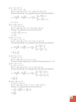 345 
c) x2 2 3x 2 28 5 0 
a 5 1; b 5 23; c 5 228 
D 5 b2 2 4ac R D 5 (23)2 2 4 ? 1 ? (228) 5 9 + 112 5 121 
Como D é positivo (D . 0), a equação tem duas raízes reais distintas: 
x 5 
2 6 D 
5 
6 
? 
5 
6 5 
1 
5 
5 
2 
52 
b 
a 
x 
x 
x 
2 
3 121 
2 1 
3 11 
2 
3 11 
2 
7 
3 11 
2 
4 
→ → 
’ 
” 
 
  
  
S 5 {24, 7} 
d) x2 1 12x 1 36 5 0 
a 5 1; b 5 12; c 5 36 
D 5 b2 2 4ac R D 5 122 2 4 ? 1 ? 36 5 144 2 144 5 0 
Como D 5 0, a equação tem uma única raiz real: 
x 2 
5 
5 
2 
? 
52 
b 
a 
x 
2 
12 
2 1 
→ 6 
S 5 {26} 
e) 6x2 2 x 2 1 5 0 
a 5 6; b 5 21; c 5 21 
D 5 b2 2 4ac R D 5 (21)2 2 4 ? 6 ? (21) 5 1 + 24 5 25 
Como D é positivo (D . 0), a equação tem duas raízes reais distintas: 
x 5 
2 6 D 
5 
6 
? 
5 
6 5 
1 
5 
5 
2 
52 
b 
a 
x 
x 
x 
2 
1 25 
2 6 
1 5 
12 
1 5 
12 
1 
2 
1 5 
12 
1 
→ → 
’ 
” 
3 
1 
3 
1 
2 
 
  
  
S5{2 , } 
f) 9x2 1 2x 1 1 5 0 
a 5 9; b 5 2; c 5 1 
D 5 b2 2 4ac R D 5 22 2 4 ? 9 ? 1 5 232 
Como D é número negativo (D , 0), não há valores reais para x: S 5 . 
g) 3x2 2 7x 1 2 5 0 
a 5 3; b 5 27; c 5 2 
D 5 b2 2 4ac R D 5 (27)2 2 4 ? 3 ? 2 5 49 2 24 5 25 
Como D é positivo (D . 0), a equação tem duas raízes reais distintas: 
x 5 
2 6 D 
5 
6 
? 
5 
6 5 
1 
5 5 
5 
2 
5 
b 
a 
x 
x 
x 
2 
7 25 
2 3 
7 5 
6 
7 5 
6 
12 
6 
2 
7 5 
6 
2 
6 
→ → 
’ 
” 5 
5 
1 
3 
1 
3 
2 
 
  
  
S { , } 
h) 25x2 2 10x 1 1 5 0 
a 5 25; b 5 210; c 5 1 
D 5 b2 2 4ac R D 5 (210)2 2 4 ? 25 ? 1 5 100 2 100 5 0 
Como D 5 0, a equação tem uma única raiz real: 
x 2 
2 2 
5 
5 
? 
5 5 
5 
b 
a 
x 
S 
2 
10 
2 25 
10 
50 
1 
5 
1 
5 
( )→ 
{ } 
 