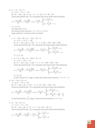 347 
4. x2 2 2x 2 15 5 0 
a 5 1; b 5 22; c 5 215 
D 5 b2 2 4ac R D 5 (22)2 2 4 ? 1 ? (215) 5 4 1 60 5 64 
Como D é positivo (D . 0), a equação tem duas raízes reais distintas: 
x 5 
2 6 D 
5 
6 
? 
5 
’ 
 ” 
6 5 
1 
5 
5 
2 
52 
b 
a 
x 
x 
x 
2 
2 64 
2 1 
2 8 
2 
2 8 
2 
5 
2 8 
2 
3 
→ → 
 
  
 
S 5 {23, 5} 
As raízes são –3 e 5. 
Os inteiros entre elas são: 22, 21, 0, 1, 2, 3 e 4. 
Logo, existem 7 números entre as raízes. 
5. 
• x2 2 12x 5 85 R x2 2 12x 2 85 5 0 
a 5 1; b 5 212; c 5 285 
D 5 b2 2 4ac R D 5 (212)2 2 4 ? 1 ? (285) 5 144 1 340 5 484 
Como D é positivo (D . 0), a equação tem duas raízes reais distintas: 
x 
b 
2 a 
2 
x 
x 
x 
5 
2 6 D 
5 
6 
? 
5 
6 5 
1 
5 
5 
12 484 
2 1 
12 22 
2 
12 22 
2 
17 
12 2 
→ → 
’ 
” 
2 
2 
525 
 
  
  
S 5 {25, 17} 
• x2 1 51 5 20x R x2 2 20x 1 51 5 0 
a 5 1; b 5 220; c 5 51 
D 5 b2 2 4ac R D 5 (220)2 2 4 ? 1 ? 51 5 400 2 204 5 196 
Como D é positivo (D . 0), a equação tem duas raízes reais distintas: 
x 
b 
2 a 
2 
x 
x 
x 
5 
2 6 D 
5 
6 
? 
5 
6 5 
1 
5 
5 
20 196 
2 1 
20 14 
2 
20 14 
2 
17 
20 1 
→ → 
’ 
” 
4 
2 
53 
 
  
  
S 5 {3, 17} 
A raiz comum é 17; logo, a soma das raízes não comuns é 25 1 3 5 22. 
6. 4x2 2 21x 1 20 5 0 
a 5 4; b 5 221; c 5 20 
D 5 b2 2 4ac R D 5 (221)2 2 4 ? 4 ? 20 5 441 2 320 5 121 
Como D é positivo (D . 0), a equação tem duas raízes reais distintas: 
x 5 
2 6 D 
5 
6 
? 
5 
6 5 
1 
5 
5 
2 
b 
a 
x 
x 
x 
2 
21 121 
2 4 
21 11 
8 
21 11 
8 
4 
21 11 
→ → 
’ 
” 
8 
10 
5 
5 8 
5 
4  
  
  
A raiz fracionária é 
5 
4 ; logo, a soma de seus termos é: 5 1 4 5 9. 
7. x2 2 7x 1 10 5 0 
a 5 1; b 5 27; c 5 10 
D 5 b2 2 4ac R D 5 (27)2 2 4 ? 1 ? 10 5 49 2 40 5 9 
Como D é positivo (D . 0), a equação tem duas raízes reais distintas: 
x 5 
2 6 D 
5 
6 
? 
5 
6 5 
1 
5 
5 
2 
5 
1 
b 
a 
p 
q 
pq qp 
2 
7 9 
2 1 
7 3 
2 
7 3 
2 
5 
7 3 
2 
2 
→ 
 
  
  
2 5→p q 
55 1 1 5 1 
1 5 
5 2 25 32 
57 
p q 
q p 
q p 
 