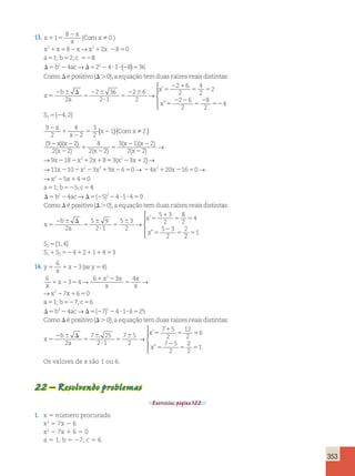 353 
13. x 
x 
x 
( Comx 
 .) 
→ 
1 
1 5 
2 
8 
2 8 2 2 8 0 
x x x x x 
0 
1 5 2 1 2 5 
5 5 52 
a 1; b 2;c 8 
→ ( ) 
b2 4ac 22 4 1 8 36 
D 5 2 D5 2 ? ? 2 5 
Como é positivo 
D D 
0 
( . ),a equação temduas raízes reaisdistintas: 
x 5 
2 6 D 
5 
b 
2a 
22 6 
? 
5 
2 6 5 
2 1 
5 5 
5 
2 2 
5 
2 
52 
2 36 
2 1 
2 6 
2 
2 6 
2 
4 
2 
2 
2 6 
2 
8 
2 
4 
→ 
x 
x 
’ 
” 
  
  
S1 5{24,2} 
9 
2 
4 
2 
3 
2 
1 2 
9 2 
2 2 
8 
2 
2 
1 
2 
5 2 
2 2 
2 
1 
x 
x 
x Com x 
x x 
x x 
( )(  .) 
( )( ) 
( ) ( 2 
5 
x x 
3 1 2 
( 2 )( 2 
) 
x 
2 2 
( 2 
) 
2 
) 
9 x 2 18 2 x 2 1 2 x 1 8 5 3 ( 
x 2 2 3 x 
1 
2 
→ 
→ ) → 
→ 11 x 2 10 2 x 2 2 3 x 2 1 9 x 2 6 5 0 → 2 4 
x 2 
1 20 x 
2 16 5 
0 
→ 
→ 
x 2 
2 5 x 
1 
4 
5 
a 1; b 5;c 
5 52 5 
D 5 2 D5 2 2 ? ? 5 
b ac → ( ) 
D 
0 
4 
2 4 5 2 4 1 4 9 
Como é p 
ositivo(D.0),a equação temduas raízes reaisdistintas: 
x 5 
2 6 D 
5 
6 
? 
5 
6 5 
1 
5 5 
5 
2 
5 
b 
a 
x 
x 
2 
5 9 
2 1 
5 3 
2 
5 3 
2 
8 
2 
4 
5 3 
2 
2 
→ 
’ 
” 
2 
1 
1 4 
4 2 1 4 3 
2 
1 2 
5 
5 
1 52 1 1 1 5 
 
  
  
S 
S S 
{ , } 
14. y 
6 
3 4 
5 1 2 5 
x 
x se y 
x 
x 
x x 
x 
x 
x 
1 2 5 
x x 
1 2 
5 
2 1 5 
6 
3 4 
6 3 4 
7 6 0 
2 
2 
( ) 
→ → 
→ 
a 1; b 7;c 
5 52 5 
D 5 2 D5 2 2 ? ? 5 
Como D 
é po 
6 
b2 4ac→ ( 7)2 4 1 6 25 
sitivo(D.0),a equação temduas raízes reaisdistintas: 
x 5 
2 6 D 
5 
6 
? 
5 
6 5 
1 
5 5 
5 
2 
5 
b 
a 
x 
x 
2 
7 25 
2 1 
7 5 
2 
7 5 
2 
12 
2 
6 
7 5 
2 
→ 
’ 
” 
2 
2 
51 
 
  
  
Os valores de x são 1 ou 6. 
22 – Resolvendo problemas 
Exercícios, página 122. 
1. x 5 número procurado 
x2 5 7x 2 6 
x2 2 7x 1 6 5 0 
a 5 1; b 5 27; c 5 6 
 
