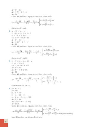 354 
D 5 b2 2 4ac 
D 5 (27)2 2 4 ? 1 ? 6 
D 5 25 
Como D é positivo, a equação tem duas raízes reais: 
x 
b 
a 
x 
x 
5 
2 6 D 
5 
6 
? 
5 
6 5 
1 
5 5 
5 
2 
5 5 
2 
7 25 
2 1 
7 5 
2 
7 5 
2 
12 
2 
6 
7 5 
2 
2 
2 
1 
→ 
’ 
” 
 
  
  
O número é 1 ou 6. 
2. (x 2 3)2 5 5x 2 1 
x2 2 6x 1 9 2 5x 1 1 5 0 
x2 2 11x 1 10 5 0 
a 5 1; b 5 211; c 5 10 
D 5 b2 2 4ac 
D 5 (211)2 2 4 ? 1 ? 10 
D 5 81 
Como D é positivo, a equação tem duas raízes reais: 
x 
b 
a 
x 
x 
5 
2 6 D 
5 
6 
? 
5 
6 5 
1 
5 5 
2 2 
5 
11 81 
2 1 
11 9 
2 
11 9 
2 
20 
2 
10 
11 9 
2 
→ 
’ 
” 55 5 
2 
2 
1 
 
  
  
O número é 1 ou 10. 
3. x2 2 7 1 6x 5 6x 1 13 2 x 
x2 1 x 2 20 5 0 
a 5 1; b 5 1 e c 5 220 
D 5 b2 2 4ac 
D 5 12 2 4 ? 1 ? (220) 
D 5 81 
Como D é positivo, a equação tem duas raízes reais: 
x 
b 
a 
x 
x 
5 
2 D 
5 
2 6 
? 
5 
2 6 5 
2 1 
5 5 
5 
2 2 
5 
2 
± 1 81 
1 9 
→ 2 
2 1 
2 
1 9 
2 
8 
2 
4 
1 9 
2 
’ 
” 
10 
2 
525 
 
  
  Os números são 4 e 25. 
4. p 5 x(x 2 1) 
p 5 380 
x2 2 x 5 380 
x2 2 x 2 380 5 0 
a 5 1; b 5 21 e c 5 2380 
D 5 b2 2 4ac 
D 5 (21)2 2 4 ? 1 ? (2380) 
D 5 1 521 
Como D é positivo, a equação tem duas raízes reais: 
x 
b 
2 a 
2 
x 
x 
5 
2 6 D 
5 
6 
? 
5 
6 5 
1 
5 5 
5 
1 1521 
2 1 
1 39 
2 
1 39 
2 
40 
2 
20 
1 39 
→ 
’ 
” 
2 
38 
2 
2 
5 19 
52 (Não convém.) 
 
  
  
Logo, 20 equipes participam do torneio. 
 