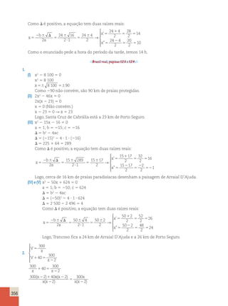 356 
Como D é positivo, a equação tem duas raízes reais: 
x 
b 
2 a 
2 
x 
x 
5 
2  D 
5 
 
? 
5 
 5 
1 
5 5 
5 
24 16 
2 1 
24 4 
2 
24 4 
2 
28 
2 
14 
24 4 
2 
→ 
’ 
” 55 5 
20 
2 
10 
 
  
  
Como o enunciado pede a hora do período da tarde, temos 14 h. 
Brasil real, páginas 123 e 124. 
1. 
(I) x2 2 8 100 5 0 
x2 5 8 100 
x5 8 100 590 
Como 290 não convém, são 90 km de praias protegidas. 
(II) 2x2 2 46x 5 0 
2x(x 2 23) 5 0 
x 5 0 (Não convém.) 
x 2 23 5 0 R x 5 23 
Logo, Santa Cruz de Cabrália está a 23 km de Porto Seguro. 
(III) x2 2 15x 2 16 5 0 
a 5 1; b 5 215; c 5 216 
D 5 b2 2 4ac 
D 5 (215)2 2 4 ? 1 ? (216) 
D 5 225 1 64 5 289 
Como D é positivo, a equação tem duas raízes reais: 
x 
b 
a 
x 
x 
5 
2  D 
5 
 
? 
5 
 5 
1 
5 5 
5 
2 
15 289 
2 1 
15 17 
2 
15 17 
2 
32 
2 
16 
15 
→ 
’ 
” 2 
5 
2 
52 
17 
2 
2 
2 
1 
 
  
  
Logo, cerca de 16 km de praias paradisíacas desenham a paisagem de Arraial D’Ajuda. 
(IV) e (V) x2 2 50x 1 624 5 0 
a 5 1; b 5 250; c 5 624 
D 5 b2 2 4ac 
D 5 (250)2 2 4 ? 1 ? 624 
D 5 2 500 2 2 496 5 4 
Como D é positivo, a equação tem duas raízes reais: 
x 
b 
a 
x 
x 
5 
2  D 
5 
 
? 
5 
 5 
1 
5 5 
5 
2 
5 
2 
50 4 
2 1 
50 2 
2 
50 2 
2 
52 
2 
26 
50 2 
2 
→ 
’ 
” 
48 
2 
524 
 
  
  
Logo, Trancoso fica a 24 km de Arraial D’Ajuda e a 26 km de Porto Seguro. 
2. 
 
V 
300 
  
  ( ) x x 
x 
V 
300 
x 
5 
40 
1 5 
x x 
x 
2 
1 5 
2 
2 1 
2 
300 
40 
300 
2 
300 2 40 
x x 
x 
x x 
( 2 
) 
( 2 
) ( ) 
5 
2 
2 
2 
300 
2 
 