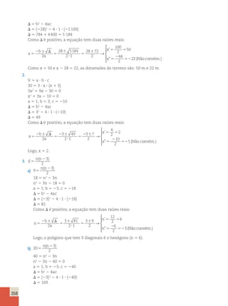 358 
D 5 b2 2 4ac 
D 5 (228)2 2 4 ? 1 ? (21 100) 
D 5 784 1 4 400 5 5 184 
Como D é positivo, a equação tem duas raízes reais: 
x 
b 
a 
x 
x 
5 
2 6 D 
5 
6 
? 
5 
6 5 5 
5 
2 
52 
2 
28 5184 
2 1 
28 72 
2 
100 
2 
50 
44 
2 
2 
→ 
’ 
” 2(Nãoconvém.) 
 
  
  
Como x 5 50 e x 2 28 5 22, as dimensões do terreno são: 50 m e 22 m. 
2. 
V 5 a ? b ? c 
30 5 3 ? x ? (x 1 3) 
3x2 1 9x 2 30 5 0 
x2 1 3x 2 10 5 0 
a 5 1; b 5 3; c 5 210 
D 5 b2 2 4ac 
D 5 32 2 4 ? 1 ? (210) 
D 5 49 
Como D é positivo, a equação tem duas raízes reais: 
x 
b 
a 
x 
x 
5 
2 6 D 
5 
2 6 
? 
5 
2 6 5 5 
5 
2 
52 
2 
3 49 
2 1 
3 7 
2 
4 
2 
2 
10 
2 
5 
→ 
’ 
” (Nãoconvém.) 
 
  
  
Logo, x 5 2. 
3. d 
n n 
5 
( 23) 
2 
a) 9 
n(n2 3 
) 
2 5 
18 5 n2 2 3n 
n2 2 3n 2 18 5 0 
a 5 1; b 5 23; c 5 218 
D 5 b2 2 4ac 
D 5 (23)2 2 4 ? 1 ? (218) 
D 5 81 
Como D é positivo, a equação tem duas raízes reais: 
n 
b 
a 
n 
n 
5 
2 6 D 
5 
6 
? 
5 
6 5 5 
5 
2 
52 
2 
3 81 
2 1 
3 9 
2 
12 
2 
6 
6 
2 
3 
→ 
’ 
” (Nãoconvém.) 
 
  
  
Logo, o polígono que tem 9 diagonais é o hexágono (n 5 6). 
b) 20 
n(n2 3 
) 
2 5 
40 5 n2 2 3n 
n2 2 3n 2 40 5 0 
a 5 1; b 5 23; c 5 240 
D 5 b2 2 4ac 
D 5 (23)2 2 4 ? 1 ? (240) 
D 5 169 
 