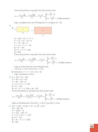 359 
Como D é positivo, a equação tem duas raízes reais: 
n 
b 
a 
n 
n 
5 
2 6 D 
5 
6 
? 
5 
6 5 5 
5 
2 
52 
2 
3 169 
2 1 
3 13 
2 
16 
2 
8 
10 
2 
5 
→ 
’ 
” (Nãoconvém.) 
 
  
  
Logo, o polígono que tem 20 diagonais é o octógono (n 5 8). 
4. 
a) 
2 m S 
5 m 
2  x 7s 
5  x 
(2 1 x)(5 1 x) 5 7 ? 2 ? 5 
x2 1 7x 1 10 2 70 5 0 
x2 1 7x 2 60 5 0 
a 5 1; b 5 7; c 5 260 
D 5 b2 2 4ac 
D 5 72 2 4 ? 1 ? (260) 
D 5 289 
Como D é positivo, a equação tem duas raízes reais: 
x 
b 
a 
x 
x 
5 
2 6 D 
5 
2 6 
? 
5 
2 6 5 5 
5 
2 
52 
2 
7 289 
2 1 
7 17 
2 
10 
2 
5 
24 
2 
12 
→ 
’ 
” (Não convém.) 
 
  
  
Logo, as dimensões do novo retângulo são: 
7 m (2 m 1 5 m) e 10 m (5 m 1 5 m) 
b) Perímetro 5 7 1 7 1 10 1 10 5 34 
Logo, o perímetro é 34 m. 
5. (x 1 2)(x 1 6) 5 140 
x2 1 8x 1 12 5 140 
x2 1 8x 2 128 5 0 
a 5 1; b 5 8; c 5 2128 
D 5 b2 2 4ac 
D 5 82 2 4 ? 1 ? (2128) R D 5 576 
Como D é positivo, a equação tem duas raízes reais: 
x 
b 
a 
x 
x 
5 
2 6 D 
5 
2 6 
? 
5 
2 6 5 5 
5 
2 
52 
2 
8 576 
2 1 
8 24 
2 
16 
2 
8 
32 
2 
16 
→ 
’ 
” (Não convém.) 
 
  
  
Logo, as medidas são: 10 m (8 m 1 2 m) e 14 m (8 m 1 6 m). 
6. AC 5 x; AB 5 10; BC 5 10 2 x; 5 52,23 
AC2 5 AB ? BC 
x2 5 10(10 2 x) 
x2 1 10x 2 100 5 0 
a 5 1; b 5 10; c 5 2100 
D 5 b2 2 4ac 
D 5 102 2 4 ? 1 ? (2100) 
D 5 500 
 