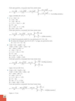 360 
Como D é positivo, a equação tem duas raízes reais: 
x 
b 
a 
x 
x 
5 
2 6 D 
5 
2 6 
? 
5 
2 6 5 
2 1 
5 
2 
10 500 
2 1 
10 10 5 
2 
10 10 5 
2 
6 15 
→ 
’ , 
” 5 
2 2 
52 
10 10 5 
2 
16,15(Não convém.) 
 
  
  
Logo, a medida de x é 6,15. 
7. x ? x 5 16(x 1 5) 
x2 5 16x 1 80 
x2 2 16x 2 80 5 0 
a 5 1; b 5 216 e c 5 280 
D 5 b2 2 4ac 
D 5 (216)2 2 4 ? 1 ? (280) 
D 5 256 1 320 5 576 
Como D é positivo, a equação tem duas raízes reais: 
x 
b 
a 
’ 
” (Não convém.) 
x 
x 
5 
2 6 
5 
6 
? 
5 
6 5 5 
5 52 
Δ 
2 
16 576 
2 1 
16 24 
2 
40 
2 
20 
8 
2 
4 
→ 
− 
 
  
  
a) O lado do quadrado mede 20, e seu perímetro é 4 ? 20 5 80. 
b) Os lados do retângulo são 16 e 25 (20 1 5); logo, seu perímetro será: 
16 1 16 1 25 1 25 5 82 
8. 1 000 5 (50 2 2x)(80 2 2x) 
1 000 5 4 000 2 100x 2 160x 1 4x2 
4x2 2 260x 1 3 000 5 0 
x2 2 65x 1 750 5 0 
a 5 1; b 5 265; c 5 750 
D 5 b2 2 4ac 
D 5 (265)2 – 4 ? 1 ? 750 
D 5 4 225 2 3 000 5 1 225 
Como D é positivo, a equação tem duas raízes reais: 
x 
b 
a 
x 
5 
2 6 D 
5 
6 
? 
5 
6 5 5 
2 
65 1 225 
2 1 
65 35 
2 
100 
2 
50 
→ 
’ (Nãoconvém.) 
x”5 5 
30 
2 
15 
 
    
Logo, o recuo é de 15 m. 
9. 2 400 5 (30 1 2x)(50 1 2x) 
2 400 5 1 500 1 60x 1 100x 1 4x2 
4x2 1 160x 2 900 5 0 
x2 1 40x 2 225 5 0 
a 5 1; b 5 40; c 5 2225 
D 5 b2 2 4ac 
D 5 402 2 4 ? 1 ? (2225) 
D 5 1 600 1 900 5 2 500 
Como D é positivo, a equação tem duas raízes reais: 
x 
b 
a 
x 
x 
5 
2 6 
5 
2 6 
? 
5 
2 6 5 5 
5 
2 
52 
Δ 
2 
40 2 500 
2 1 
40 50 
2 
10 
2 
5 
90 
2 
4 
→ 
’ 
” 5(Nãoconvém.) 
 
  
  
Logo, x 5 5 cm. 
 