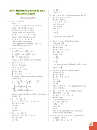 361 
23 – Estudando as raízes de uma 
equação do 2.o grau 
Exercícios, página 129. 
1. x2 2 2x 2 8 5 0 
x 5 22 R 
R (22)2 2 2 ? (22) 2 8 5 4 1 4 2 8 5 0 
Logo, 22 é raiz da equação. 
x 5 0 R 0 2 0 2 8 5 28 ≠ 0 
Logo, 0 não é raiz da equação. 
x 5 1 R 12 2 2 ? 1 2 8 5 29 ≠ 0 
Logo, 1 não é raiz da equação. 
x 5 4 R 42 2 2 ? 4 2 8 5 0 
Logo, 4 é raiz da equação. 
Então, apenas os números 22 e 4 são 
raízes da equação dada. 
2. x2 2 4x 2 2 5 0 
( ) 2 
( ) 
2 1 6 2 4 2 1 6 2 2 5 
0 
4 1 4 6 1 6 2 8 2 4 6 2 2 5 
0 
10 2 10 5 
0 
(Verdadeiro.) 
Logo, 21 6 é raiz da equação dada. 
3. 2x2 1 kx 2 1 5 0 
Para k 5 1, temos: 
2x2 1 x 2 1 5 0 
a 5 2; b 5 1; c 5 21 
D 5 b2 2 4ac 
D 5 12 2 4 ? 2 ? (21) 5 9 
Como D é positivo, a equação tem duas 
raízes reais: 
b 
x 
a 
x 
x 
5 
2 6 D 
5 
2 6 
? 
5 
2 6 
5 
2 1 
5 5 
5 
2 2 
5 
2 
1 9 
2 2 
1 3 
4 
1 3 
4 
2 
4 
1 
2 
1 3 
4 
→ 
→ 
’ 
” 2 
52 
4 
4 
1 
 
  
  
Logo, a menor raiz da equação é o número 
inteiro 21. 
4. x2 2 7x 2 2c 5 0 
x 5 23 R (23)2 2 7 ? (23) 2 2c 5 0 
9 1 21 2 2c 5 0 
2c 5 30 
c 5 15 
Logo, c 5 15. 
5. 2x2 2 bx 1 10 5 0 
x 5 5 R 2 ? 52 2 b ? 5 1 10 5 0 
50 1 10 5 5b 
5b 5 60 
b 5 12 
Logo, b 5 12. 
6. 9x2 2 6x 1 2m 5 0 (Raízes reais R D  0.) 
a 5 9; b 5 26; c 5 2m 
D 5 b2 2 4ac  0 
(26)2 2 4 ? 9 ? 2m  0 
36 2 72m  0 
72m  236 
72m  36 
m 
1 
2 
O valor real de m é m 
1 
2 . 
7. 9x2 1 9x 1 k 5 0 (Nenhuma raiz 
real R D , 0.) 
a 5 9; b 5 9; c 5 k 
D 5 b2 2 4ac 
D 5 92 2 4 ? 9 ? k , 0 
81 2 36k , 0 
236k , 281 
k . 
81 
36 
k . 
9 
4 
Para que a equação dada não tenha raízes 
reais, k . 
9 
4 . 
8. 2x2 1 bx 1 8 5 0 (Uma única raiz 
real R D 5 0.) 
D 5 b2 2 4ac 
D 5 b2 2 4 ? 2 ? 8 5 0 
b2 5 64 
b5 ± 64 
b568 
Para b 5 8 ou b 5 28, a equação terá uma 
única raiz real. 
9. 4x2 2 4x 1 2p 2 1 5 0 (Raízes reais e 
diferentes R D . 0.) 
a 5 4; b 5 24; c 5 2p 2 1 
D 5 b2 2 4ac 
(24)2 2 4 ? 4(2p 2 1) . 0 
16 2 32p 1 16 . 0 
232p . 232 
32p , 32 
p , 1 
Para p , 1, a equação dada terá duas 
raízes reais e diferentes. 
10. x2 1 (m 2 1)x 1 m 2 2 5 0 (Uma única 
raiz real R D 5 0.) 
a 5 1; b 5 m; c 5 m 2 2 
 