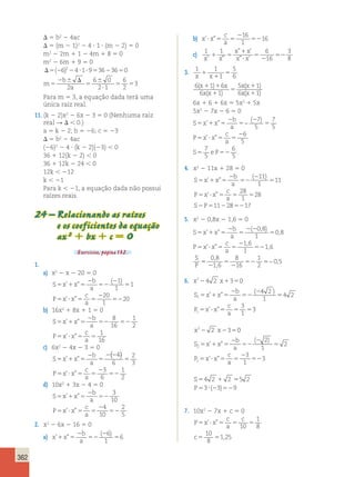 362 
D 5 b2 2 4ac 
D 5 (m 2 1)2 2 4 ? 1 ? (m 2 2) 5 0 
m2 2 2m 1 1 2 4m 1 8 5 0 
m2 2 6m 1 9 5 0 
D5(26)224 ?1?953623650 
m 
2 b 
 D 
a 5 
5 
6  
0 
2 ? 
1 
6 
2 
5 5 2 
3 
Para m 5 3, a equação dada terá uma 
única raiz real. 
11. (k 2 2)x2 2 6x 2 3 5 0 (Nenhuma raiz 
real R D , 0.) 
a 5 k 2 2; b 5 26; c 5 23 
D 5 b2 2 4ac 
(26)2 2 4 ? (k 2 2)(23) , 0 
36 1 12(k 2 2) , 0 
36 1 12k 2 24 , 0 
12k , 212 
k , 21 
Para k , 21, a equação dada não possui 
raízes reais. 
24 – Relacionando as raízes 
e os coeficientes da equação 
ax 2 1 bx 1 c 5 0 
Exercícios, página 132. 
1. 
a) x2 2 x 2 20 5 0 
S x x 
b 
a 
5 1 5 
P x x 
2 
c 
a 
52 
2 
5 
5 ? 5 5 
2 
52 
’ ” 
( ) 
’ ” 
1 
1 
1 
20 
1 
20 
b) 16x2 1 8x 1 1 5 0 
’ ” 
S x x 
b 
a 
5 1 5 
P x x 
2 
c 
a 
52 52 
’ ” 
5 ? 5 5 
8 
16 
1 
2 
1 
16 
c) 6x2 2 4x 2 3 5 0 
S x x 
b 
a 
5 1 5 
P x x 
2 
c 
a 
5 
( ) 
2 2 
5 
5 ? 5 5 
2 
52 
’ ” 
’ ” 
4 
6 
2 
3 
3 
6 
1 
2 
d) 10x2 1 3x 2 4 5 0 
S x x 
b 
a 
5 1 5 
P x x 
2 
c 
a 
52 
5 ? 5 5 
2 
52 
’ ” 
’ ” 
3 
10 
4 
10 
2 
5 
2. x2 2 6x 2 16 5 0 
a) x x 
b 
a 
’ ” 
( ) 
1 5 
2 
52 
2 
5 
6 
1 
6 
b) x x 
c 
a 
’? ”5 5 
2 
52 
16 
1 
16 
c) 1 1 6 
16 
3 
x ” 1 
x 
’ 
1 5 
” ? 
’ x ’ x ” x x 
8 
5 
2 
52 
3. 1 1 
1 
5 
x 1 
x 5 
1 
6 6 1 6 
6 1 
5 1 
6 1 
( ) 
( ) 
( ) 
( ) 
x x 
x x 
x x 
x x 
1 1 
1 
5 
1 
1 
6x 1 6 1 6x 5 5x2 1 5x 
5x2 2 7x 2 6 5 0 
S x x 
b 
a 
’ ” 
5 1 5 
P x x 
c 
a 
S eP 
2 
5 
2 
5 
5 ? 5 5 
2 
5 52 
( ) 
’ ” 
. 
− 7 
5 
7 
5 
6 
5 
7 
5 
6 
5 
4. x2 2 11x 1 28 5 0 
’ ” 
S x x 
b 
a 
5 1 5 
P x x 
c 
a 
S P 
2 
52 
( 2 
) 
5 
’ ” 
5 ? 5 5 5 
2 5 2 
11 
1 
11 
28 
1 
28 
11 285217 
5. x2 2 0,8x 2 1,6 5 0 
S x x 
b 
a 
5 1 5 
P x x 
c 
a 
S 
P 
2 
5 
2 2 
5 
5 ? 5 5 
2 
52 
’ ” 
( , ) 
, 
’ ” 
, 
, 
0 8 
1 
0 8 
1 6 
1 
1 6 
5 
2 
5 
2 
52 5 
0 8 
1 6 
8 
16 
1 
2 
0 5 
, 
, 
− , 
6. x224 2 x1350 
S x x 
b 
a 
1 
’ ” 
5 1 5 
P x x 
2 
c 
a 
1 
2 
x x 
4 2 
1 
4 2 
3 
1 
3 
2 3 
52 
2 
5 
5 ? 5 5 5 
2 2 5 
( ) 
’ ” 
0 
2 
1 
2 
3 
1 
3 
’ ” 
S x x 
4 2 2 
2 
2 
b 
a 
P x x 
c 
a 
S 
5 1 5 
2 
52 
2 
5 
5 ? 5 5 
2 
52 
5 1 
( ) 
’ ” 
5 
5 ? 2 52 
5 2 
P 3 ( 3) 9 
7. 10x2 2 7x 1 c 5 0 
P x x 
c 
a 
c 
c 
’ ” 
5 ? 5 5 5 
5 5 
, 
10 
1 
8 
10 
8 
1 25 
 