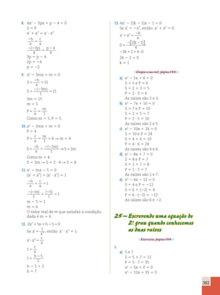 363 
8. 4x2 2 3px 1 p 2 4 5 0 
S 5 P 
x’ 1 x” 5 x’ ? x” 
2 
5 
2 2 
5 
2 
b 
a 
c 
a 
( 3p) p 
4 
4 
4 
3p 5 p 2 4 
2p 5 24 
p 5 22 
9. x2 2 3mx 1 m 5 0 
S 
b 
a 
S 
m 
5 
2 
5 
5 
2 2 
5 
15 
3 
1 
15 
( ) 
3m 5 15 
m 5 5 
P 
c 
a 
m 
5 5 1 
Como m 5 5, P 5 5. 
10. x2 2 2mx 1 m 5 0 
P 5 4 
P 
c 
a 
m 
5 5 5 1 
4 R m 5 4 
S 
b 
a 
m 
2 2 
5 5 S 5 
m 
− ( 2 ) → 
1 
2 
Como m 5 4: 
S 5 2m R S 5 2 ? 4 R S 5 8 
11. x2 2 mx 2 5 5 0 
(x’ 1 x”) 1 (x’ ? x”) 5 1 
2 
1 5 
b 
a 
c 
a 
1 
2 2 
1 
2 
5 
( m) ( 5 
) 
1 
1 
1 
m 2 5 5 1 
m 5 6 
O valor real de m que satisfaz a condição 
dada é m 5 6. 
12. 2x215x1h2550 
Se x 
1 
, então: x’ ? x” 5 1. 
x 
’ 
” 5 
x x 
c 
a 
’? ”5 
c 
a 
h 
5 
5 
2 
1 
1 
5 
2 
h 2 5 5 2 
h 5 7 
13. 4x2 2 2(k 2 1)x 2 1 5 0 
Se x’ 5 2x”, então: x’ 1 x” 5 0. 
x x 
b 
a 
k 
’ ” 
1 5 
k 
2 
( ) 
5 
 
2 1 
4 
2 2 
0 
2 2 4 0 
2 1 5 ? 
 
2k 2 2 5 0 
k 5 1 
Chegou a sua vez!, página 133. 
a) x2 2 5x 1 6 5 0 
S 5 5 e P 5 6 
S 5 2 1 3 5 5 
P 5 2 ? 3 5 6 
As raízes são 2 e 3. 
b) x2 2 7x 1 10 5 0 
S 5 7 e P 5 10 
S 5 2 1 5 5 7 
P 5 2 ? 5 5 10 
As raízes são 2 e 5. 
c) x2 2 10x 1 24 5 0 
S 5 10 e P 5 24 
S 5 4 1 6 5 10 
P 5 4 ? 6 5 24 
As raízes são 4 e 6. 
d) x2 2 8x 1 7 5 0 
S 5 8 e P 5 7 
S 5 1 1 7 5 8 
P 5 1 ? 7 5 7 
As raízes são 1 e 7. 
e) x2 2 4x 2 12 5 0 
S 5 4 e P 5 212 
S 5 6 1 (22) 5 4 
P 5 6 ? (22) 5 212 
As raízes são 6 e 22. 
25 – Escrevendo uma equação do 
2.o grau quando conhecemos 
as duas raízes 
Exercícios, página 134. 
1. 
a) 5 e 7 
S 5 5 1 7 5 12 
P 5 5 ? 7 5 35 
x2 2 Sx 1 P 5 0 
x2 2 12x 1 35 5 0 
 