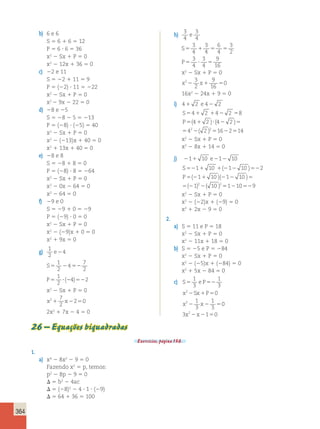 364 
b) 6 e 6 
S 5 6 1 6 5 12 
P 5 6 ? 6 5 36 
x2 2 Sx 1 P 5 0 
x2 2 12x 1 36 5 0 
c) 22 e 11 
S 5 22 1 11 5 9 
P 5 (22) ? 11 5 222 
x2 2 Sx 1 P 5 0 
x2 2 9x 2 22 5 0 
d) 28 e 25 
S 5 28 2 5 5 213 
P 5 (28) ? (25) 5 40 
x2 2 Sx 1 P 5 0 
x2 2 (213)x 1 40 5 0 
x2 1 13x 1 40 5 0 
e) 28 e 8 
S 5 28 1 8 5 0 
P 5 (28) ? 8 5 264 
x2 2 Sx 1 P 5 0 
x2 2 0x 2 64 5 0 
x2 2 64 5 0 
f) 29 e 0 
S 5 29 1 0 5 29 
P 5 (29) ? 0 5 0 
x2 2 Sx 1 P 5 0 
x2 2 (29)x 1 0 5 0 
x2 1 9x 5 0 
g) 1 
2 
e24 
1 
2 
S5 2 4 
52 
7 
2 
1 
2 
P5 ? 2 52 
( 4) 2 
x2 2 Sx 1 P 5 0 
x2 7 x 
1 2250 
2 
2x2 1 7x 2 4 5 0 
h) 3 
4 
3 
4 
e 
3 
4 
3 
4 
6 
4 
S5 1 5 5 
3 
2 
3 
4 
3 
4 
P5 ? 5 
9 
16 
x2 2 Sx 1 P 5 0 
x2 3 x 
2 
9 
16 
2 1 50 
16x2 2 24x 1 9 5 0 
i) 41 2 e 42 2 
S 
P 
4 2 4 2 8 
4 2 4 2 
42 2 2 16 2 14 
5 1 1 2 5 
5 ( 1 )( ? 2 ) 
5 
5 2 5 2 5 
( ) 
x2 2 Sx 1 P 5 0 
x2 2 8x 1 14 5 0 
j) 211 10 e212 10 
S 
P 
( ) 
1 10 1 10 2 
1 10 1 10 
1 2 10 2 
52 1 12 2 52 
5 2 1 2 2 5 
5 2 2 
( )( ) 
( ) ( ) 551210529 
x2 2 Sx 1 P 5 0 
x2 2 (22)x 1 (29) 5 0 
x2 1 2x 2 9 5 0 
2. 
a) S 5 11 e P 5 18 
x2 2 Sx 1 P 5 0 
x2 2 11x 1 18 5 0 
b) S 5 25 e P 5 284 
x2 2 Sx 1 P 5 0 
x2 2 (25)x 1 (284) 5 0 
x2 1 5x 2 84 5 0 
1 
3 
c) S5 e P52 
1 
3 
2 
x Sx P 
x 2 
x 
x x 
2 1 5 
2 2 5 
2 2 5 
2 
0 
1 
3 
1 
3 
0 
3 1 0 
26 – Equações biquadradas 
Exercícios, página 136. 
1. 
a) x4 2 8x2 2 9 5 0 
Fazendo x2 5 p, temos: 
p2 2 8p 2 9 5 0 
D 5 b2 2 4ac 
D 5 (28)2 2 4 ? 1 ? (29) 
D 5 64 1 36 5 100 
 