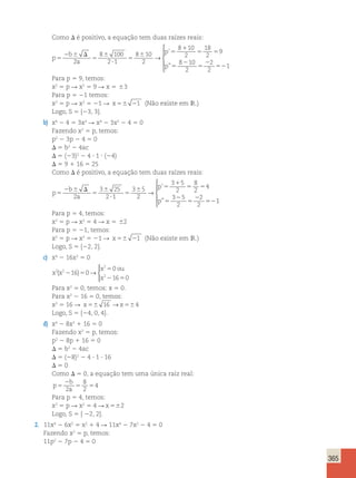 365 
Como D é positivo, a equação tem duas raízes reais: 
p 
b 
a 
p 
p 
5 
2 6 D 
5 
6 
? 
5 
6 5 
1 
5 5 
5 
2 
5 
2 
8 100 
2 1 
8 10 
2 
8 10 
2 
18 
2 
9 
8 10 
2 
→ 
’ 
” 2 
52 
2 
2 
1 
 
  
  
Para p 5 9, temos: 
x2 5 p R x2 5 9 R x 5 63 
Para p 5 21 temos: 
x2 5 p R x2 5 21 R x 56 21 (Não existe em IR.) 
Logo, S 5 {23, 3}. 
b) x4 2 4 5 3x2 R x4 2 3x2 2 4 5 0 
Fazendo x2 5 p, temos: 
p2 2 3p 2 4 5 0 
D 5 b2 2 4ac 
D 5 (23)2 2 4 ? 1 ? (24) 
D 5 9 1 16 5 25 
Como D é positivo, a equação tem duas raízes reais: 
p 
b 
a 
p 
p 
5 
2 6 D 
5 
6 
? 
5 
6 5 
1 
5 5 
5 
2 
5 
2 
52 
2 
3 25 
2 1 
3 5 
2 
3 5 
2 
8 
2 
4 
3 5 
2 
2 
2 
→ 
’ 
” 1 
 
  
  
Para p 5 4, temos: 
x2 5 p R x2 5 4 R x 5 62 
Para p 5 21, temos: 
x2 5 p R x2 5 21 R x 56 21 (Não existe em IR.) 
Logo, S 5 {22, 2}. 
c) x4 2 16x2 5 0 
x x 
x ou 
x 
2 2 
2 
2 16 0 
0 
16 0 
( 2 )5 
5 
2 5 
→ 
  
 
Para x2 5 0, temos: x 5 0. 
Para x2 2 16 5 0, temos: 
x2 5 16 R x56 16 →x564 
Logo, S 5 {24, 0, 4}. 
d) x4 2 8x2 1 16 5 0 
Fazendo x2 5 p, temos: 
p2 2 8p 1 16 5 0 
D 5 b2 2 4ac 
D 5 (28)2 2 4 ? 1 ? 16 
D 5 0 
Como D 5 0, a equação tem uma única raiz real: 
p 
2 
b 
5 
a 8 
2 
5 5 2 
4 
Para p 5 4, temos: 
x2 5 p R x2 5 4 R x 562 
Logo, S 5 { 22, 2}. 
2. 11x4 2 6x2 5 x2 1 4 R 11x4 2 7x2 2 4 5 0 
Fazendo x2 5 p, temos: 
11p2 2 7p 2 4 5 0 
 
