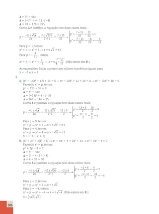 366 
D 5 b2 2 4ac 
D 5 (27)2 2 4 ? 11 ? (24) 
D 5 49 1 176 5 225 
Como D é positivo, a equação tem duas raízes reais: 
p 
b 
2 a 
2 
p 
p 
5 
2 6 D 
5 
6 
? 
5 
6 5 
1 
5 5 
5 
7 225 
2 11 
7 15 
22 
7 15 
22 
22 
22 
1 
7 
→ 
’ 
” 
15 
22 
2 
8 
4 
5 
22 
52 
11  
  
  
Para p 5 1, temos: 
x2 5 p R x2 5 1 R x56 1 561 
Para p52 
4 
11 
, temos: 
x2 5 p R x2 4 
11 52 R x 56 2 
4 
11 
(Não existe em IR.) 
As expressões dadas apresentam valores numéricos iguais para 
x 5 21 e x 5 1. 
3. 
a) (x2 2 1)(x2 2 12) 1 24 5 0 R x4 2 13x2 1 12 1 24 5 0 R x4 2 13x2 1 36 5 0 
Fazendo x2 5 p, temos: 
p2 2 13p 1 36 5 0 
D 5 b2 2 4ac 
D 5 (213)2 2 4 ? 1 ? 36 
D 5 169 2 144 5 25 
Como D é positivo, a equação tem duas raízes reais: 
p 
b 
a 
p 
p 
5 
2 6 D 
5 
6 
? 
5 
6 5 
1 
5 5 
5 
2 
5 
2 
13 25 
2 1 
13 5 
2 
13 5 
2 
18 
2 
9 
13 5 
2 
→ 
’ 
” 
8 
2 
54 
 
  
  
Para p 5 9, temos: 
x2 5 p R x2 5 9 Rx56 9 563 
Para p 5 4, temos: 
x2 5 p R x2 5 4 Rx56 4 562 
S 5 {23, 22, 2, 3} 
b) (x2 1 2)2 5 2(x2 1 6) R x4 1 4x2 1 4 5 2x2 1 12 R x4 1 2x2 2 8 5 0 
Fazendo x2 5 p, temos: 
p2 1 2p 2 8 5 0 
D 5 b2 2 4ac 
D 5 22 2 4 ? 1 ? (28) 
D 5 4 1 32 5 36 
Como D é positivo, a equação tem duas raízes reais: 
p 
b 
2 a 
2 
p 
p 
5 
2 6 D 
5 
2 6 
? 
5 
2 6 5 
2 1 
5 5 
5 
2 2 
5 
2 36 
2 1 
2 6 
2 
2 6 
2 
4 
2 
2 
2 6 
2 
→ 
’ 
” 
8 
2 
524 
 
  
  
Para p 5 2, temos: 
x2 5 p R x2 5 2 R x 56 2 
Para p 5 24, temos: 
x2 5 p R x2 5 24 R x 56 24 (Não existe em IR.) 
S5{2 2 , 2 } 
 
