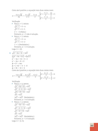 369 
Como D é positivo, a equação tem duas raízes reais: 
x 
b 
a 
x 
x 
5 
2 6 D 
5 
6 
? 
5 
6 5 
1 
5 5 
5 
2 
5 5 
2 
7 9 
2 1 
7 3 
2 
7 3 
2 
10 
2 
5 
7 3 
2 
4 
2 
2 
→ 
 ’ 
” 
  
  
Verificação 
• Para x 5 5, temos: 
x21 532x 
521 5325 
2 5 22 (Falso.) 
Portanto, x 5 5 não é solução. 
• Para x 5 2, temos: 
x21 532x 
221 5322 
1 5 1 (Verdadeiro.) 
Portanto, x 5 2 é solução. 
Logo, S 5 {2}. 
2. x226x116 52 2 
( ) 2 5() 
2 
x2 26 x 
116 2 2 x2 2 6x 1 16 5 4 ? 2 
x2 2 6x 1 8 5 0 
D 5 b2 2 4ac 
D 5 (26)2 2 4 ? 1 ? 8 
D 5 36 2 32 5 4 
Como D é positivo, a equação tem duas raízes reais: 
x 
b 
a 
x 
x 
5 
2 6 D 
5 
6 
? 
5 
6 5 
1 
5 5 
5 
2 
5 5 
2 
6 4 
2 1 
6 2 
2 
6 2 
2 
8 
2 
4 
6 2 
2 
4 
2 
2 
→ 
 
 
’ 
” 
 
  
Verificação 
• Para x 5 4, temos: 
x226x116 52 2 
42 6 4 16 2 2 2 ? 1 5 
16224116 52 2 
8 52 2 
2 2 52 2 (Verdadeiro.) 
Portanto, x 5 4 é solução. 
• Para x 5 2, temos: 
x226x116 52 2 
2 6 2 16 2 2 
4 12 16 2 2 
22 ? 1 5 
2 1 5 
8 52 2 
2 2 52 2 (Verdadeiro.) 
Portanto, x 5 2 é solução. 
Logo, S 5 {2, 4}. 
 