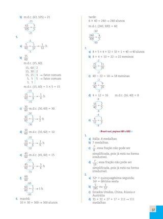 37 
b) m.d.c. (63, 105) = 21 
21 
63 
105 
3 
5  
21 
5. 
5 
a) 5 
60 
1 
12   1 
12 
h 
5 
b) 
15 
60 
m.d.c. (15, 60) 
15, 60 2 
15, 30 2 
15, 15 3  fator comum 
5, 5 5  fator comum 
1, 1 
m.d.c. (15, 60)  3  5  15 
15 
15 
60 
1 
4   1 
4 
h 
15 
c) 
30 
60 m.d.c. (30, 60)  30 
30 
30 
60 
1 
2   
1 
2 h 
30 
d) 
10 
60 m.d.c. (10, 60)  10 
10 
10 
60 
1 
6   1 
6 
h 
10 
e) 45 
m.d.c. (45, 60)  15 
60 
15 
45 
3 
3 
60 
 4  4 
h 
15 
f) 
60 
60 
60 
60 
60 
1 
1  → 1 h 
60 
6. manhã: 
10  30  300  300 alunos 
tarde: 
6  40  240  240 alunos 
m.d.c. (240, 300)  60 
60 
2 4 0 
300 
4 
5  
60 
7. 
a) 8  5  4  12  10  1  40  40 alunos 
b) 8  4  10  22  22 meninos 
2 
22 
40 
11 
20  
2 
c) 40  22  18  18 meninas 
2 
18 
40 
9 
20  
2 
d) 4  12  16 m.d.c. (16, 40)  8 
8 
16 
40 
2 
5  
8 
4 
e) 4 
12 
1 
3  
4 
Brasil real, páginas 181 e 182. 
1. 
a) Itália: 8 medalhas 
b) 7 medalhas. 
c) 7 
; essa fração não pode ser 
8 
simplificada, pois já está na forma 
irredutível. 
d) 7 
19 
; essa fração não pode ser 
simplificada, pois já está na forma 
irredutível. 
2. 
a) 52a  quinquagésima segunda; 
16a  décima sexta 
b) 
5 
285 ou 
1 
57 
c) Estados Unidos, China, Rússia e 
Austrália 
d) 35  32  27  17  111  111 
medalhas 
 