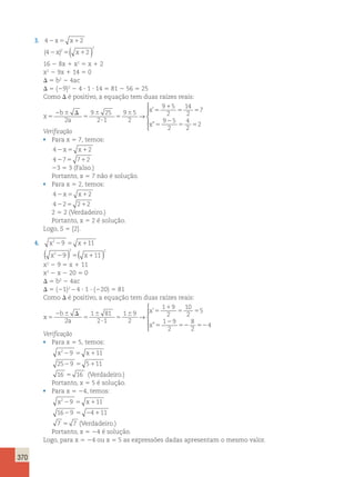 370 
3. 42x5 x12 
2 
(4 2x )2 5( x1 2 
) 
16 2 8x 1 x2 5 x 1 2 
x2 2 9x 1 14 5 0 
D 5 b2 2 4ac 
D 5 (29)2 2 4 ? 1 ? 14 5 81 2 56 5 25 
Como D é positivo, a equação tem duas raízes reais: 
x 
b 
a 
x 
x 
5 
2 6 D 
5 
6 
? 
5 
6 5 
1 
5 5 
5 
2 
5 5 
2 
9 25 
2 1 
9 5 
2 
9 5 
2 
14 
2 
7 
9 5 
2 
4 
2 
2 
→ 
’ 
” 
 
  
  
Verificação 
• Para x 5 7, temos: 
42x5 x12 
4275 712 
23 5 3 (Falso.) 
Portanto, x 5 7 não é solução. 
• Para x 5 2, temos: 
42x5 x12 
4225 212 
2 5 2 (Verdadeiro.) 
Portanto, x 5 2 é solução. 
Logo, S 5 {2}. 
4. x229 5 x111 
( 2 x2 29 ) 5( 2 
x 
111 ) 
x2 2 9 5 x 1 11 
x2 2 x 2 20 5 0 
D 5 b2 2 4ac 
D 5 (21)2 – 4 ? 1 ? (220) 5 81 
Como D é positivo, a equação tem duas raízes reais: 
x 
b 
a 
x 
x 
5 
2 6 D 
5 
6 
? 
5 
6 5 
1 
5 5 
5 
2 
52 5 
2 
1 81 
2 1 
1 9 
2 
1 9 
2 
10 
2 
5 
1 9 
2 
8 
2 
→ 
’ 
” 24 
 
    
Verificação 
• Para x 5 5, temos: 
x229 5 x111 
2529 5 5111 
16 5 16 (Verdadeiro.) 
Portanto, x 5 5 é solução. 
• Para x 5 24, temos: 
x229 5 x111 
1629 5 24111 
7 5 7 (Verdadeiro.) 
Portanto, x 5 24 é solução. 
Logo, para x 5 24 ou x 5 5 as expressões dadas apresentam o mesmo valor. 
 
