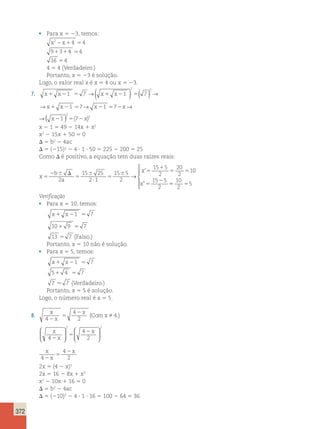 372 
• Para x 5 23, temos: 
x22x14 54 
91314 54 
16 54 
4 5 4 (Verdadeiro.) 
Portanto, x 5 23 é solução. 
Logo, o valor real x é x 5 4 ou x 5 23. 
→( ) 2 ( ) 2 
→ 
7. x1 x21 5 7 x1 x21 5 7 
→x1 x21 57→ x21 572x→ 
→( 2 
x21 ) 5 ( 72x 
)2 
x 2 1 5 49 2 14x 1 x2 
x2 2 15x 1 50 5 0 
D 5 b2 2 4ac 
D 5 (215)2 2 4 ? 1 ? 50 5 225 2 200 5 25 
Como D é positivo, a equação tem duas raízes reais: 
x 
b 
2 a 
2 
x 
x 
5 
2 6 D 
5 
6 
? 
5 
6 5 
1 
5 5 
5 
15 25 
2 1 
15 5 
2 
15 5 
2 
20 
2 
10 
15 5 
2 
→ 
’ 
” 55 5 
10 
2 
5 
 
  
  
Verificação 
• Para x 5 10, temos: 
x1 x21 5 7 
101 9 5 7 
13 5 7 (Falso.) 
Portanto, x 5 10 não é solução. 
• Para x 5 5, temos: 
x1 x21 5 7 
51 4 5 7 
7 5 7 (Verdadeiro.) 
Portanto, x 5 5 é solução. 
Logo, o número real é x 5 5. 
8. x 
x 
x 
Comx 
4 
4 
2 
4 
2 
5 
2 (  .) 
 2 
x 
x 
2 2 
x 
4 
4 
2 
2 
5 
  
 
  
 
  
 
  
x 
x 
x 
4 
4 
5 
2 
2 2 
2x 5 (4 2 x)2 
2x 5 16 2 8x 1 x2 
x2 2 10x 1 16 5 0 
D 5 b2 2 4ac 
D 5 (210)2 2 4 ? 1 ? 16 5 100 2 64 5 36 
 