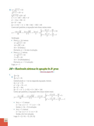 374 
10. x1 x12 510 
x12 5102x 
x12 5 102x 
( ) 2 
( )2 
x 1 2 5 100 2 20x 1 x2 
x2 2 21x 1 98 5 0 
D 5 b2 2 4ac 
D 5 (221)2 2 4 ? 1 ? 98 5 441 2 392 5 49 
Como D é positivo, a equação tem duas raízes reais: 
x 
b 
2 a 
2 
x 
x 
5 
2 6 D 
5 
6 
? 
5 
6 5 
1 
5 5 
5 
21 49 
2 1 
21 7 
2 
21 7 
2 
28 
2 
14 
21 7 
2 
→ 
’ 
” 55 5 
14 
2 
7 
 
  
  
Verificação 
• Para x 5 14, temos: 
x1 x12 510 
141 16 510 
18 5 10 (Falso.) 
Portanto, x 5 14 não é solução. 
• Para x 5 7, temos: 
x1 x12 510 
71 9 510 
10 5 10 (Verdadeiro.) 
Portanto, x 5 7 é solução. 
Logo, x 5 7. 
28 – Resolvendo sistemas de equações do 2.o grau 
Exercícios, página 141. 
1. 
a) 
x y 
x y 
2 
2 35 
5 
1 5 
 
Substituindo x 5 2y na segunda equação, temos: 
2y 1 y2 5 35 
y2 1 2y 2 35 5 0 
D 5 b2 2 4ac 
D 5 22 2 4 ? 1 ? (235) 5 4 1 140 5 144 
Como D é positivo, a equação tem duas raízes reais: 
y 
b 
2 a 
2 2 
y 
y 
5 
2 6 D 
5 
2 6 
? 
5 
2 6 5 
2 1 
5 5 
5 
2 144 
2 1 
2 12 
2 
2 12 
2 
10 
2 
5 
2 
→ 
’ 
” 
12 
2 
14 
2 
2 
5 52 
7 
 
  
  
• Se y 5 27, temos: 
x 5 2y R x 5 2 ? 27 R x 5 214 
Então, (214, 27) é solução. 
• Se y 5 5, temos: 
x 5 2y R x 5 2 ? 5 R x 5 10 
Então, (10, 5) é solução. 
Logo, S 5 {(214, 27); (10, 5)} 
 