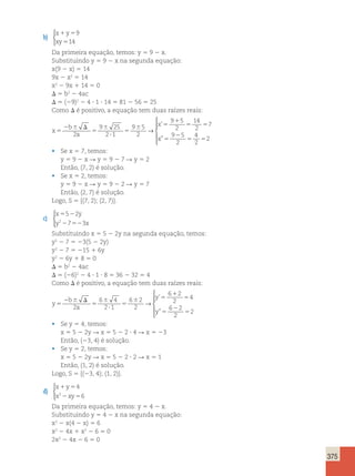 375 
b) 
x y 
xy 
1 5 
5 
9 
14 
 
Da primeira equação, temos: y 5 9 2 x. 
Substituindo y 5 9 2 x na segunda equação: 
x(9 2 x) 5 14 
9x 2 x2 5 14 
x2 2 9x 1 14 5 0 
D 5 b2 2 4ac 
D 5 (29)2 2 4 ? 1 ? 14 5 81 2 56 5 25 
Como D é positivo, a equação tem duas raízes reais: 
x 
b 
a 
x 
x 
5 
2 6 D 
5 
6 
? 
5 
6 5 
1 
5 5 
5 
2 
5 5 
2 
9 25 
2 1 
9 5 
2 
9 5 
2 
14 
2 
7 
9 5 
2 
4 
2 
2 
→ 
’ 
” 
 
  
  
• Se x 5 7, temos: 
y 5 9 2 x R y 5 9 2 7 R y 5 2 
Então, (7, 2) é solução. 
• Se x 5 2, temos: 
y 5 9 2 x R y 5 9 2 2 R y 5 7 
Então, (2, 7) é solução. 
Logo, S 5 {(7, 2); (2, 7)}. 
c) 
x 5 5 2 
2 
y 
y 2 2 7 52 
3 
x 
 
Substituindo x 5 5 2 2y na segunda equação, temos: 
y2 2 7 5 23(5 2 2y) 
y2 2 7 5 215 1 6y 
y2 2 6y 1 8 5 0 
D 5 b2 2 4ac 
D 5 (26)2 2 4 ? 1 ? 8 5 36 2 32 5 4 
Como D é positivo, a equação tem duas raízes reais: 
y 
b 
a 
y 
y 
5 
2 6 D 
5 
6 
? 
5 
6 5 
1 
5 
5 
2 
5 
2 
6 4 
2 1 
6 2 
2 
6 2 
2 
4 
6 2 
2 
2 
→ 
 
  
  
’ 
” 
• Se y 5 4, temos: 
x 5 5 2 2y R x 5 5 2 2 ? 4 R x 5 23 
Então, (23, 4) é solução. 
• Se y 5 2, temos: 
x 5 5 2 2y R x 5 5 2 2 ? 2 R x 5 1 
Então, (1, 2) é solução. 
Logo, S 5 {(23, 4); (1, 2)}. 
d) 
x y 
x xy 
4 
1 5 
2 5 
2 6 
 
Da primeira equação, temos: y 5 4 2 x. 
Substituindo y 5 4 2 x na segunda equação: 
x2 2 x(4 2 x) 5 6 
x2 2 4x 1 x2 2 6 5 0 
2x2 2 4x 2 6 5 0 
 