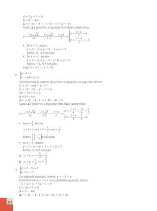 376 
x2 2 2x 2 3 5 0 
D 5 b2 2 4ac 
D 5 (22)2 2 4 ? 1 ? (23) 5 4 1 12 5 16 
Como D é positivo, a equação tem duas raízes reais: 
x 
b 
a 
x 
x 
5 
2 6 D 
5 
6 
? 
5 
6 5 
1 
5 
5 
2 
52 
2 
2 16 
2 1 
2 4 
2 
2 4 
2 
3 
2 4 
2 
1 
→ 
 
  
  
’ 
” 
• Se x 5 3, temos: 
y 5 4 2 x R y 5 4 2 3 R y 5 1 
Então, (3, 1) é solução. 
• Se x 5 21, temos: 
y 5 4 2 x R y 5 4 2 (21) R y 5 5 
Então, (21, 5) é solução. 
Logo, S 5 {(3, 1); (21, 5)}. 
2. 
y 3 
x 
x y x 
5 2 
1 2 5 
2 (4 ) 7 
 
Substituindo os valores da primeira equação na segunda, temos: 
x2 1 (3 2 x)(4 2 x) 5 7 
x2 1 12 2 7x 1 x2 2 7 5 0 
2x2 2 7x 1 5 5 0 
D 5 b2 2 4ac 
D 5 (27)2 2 4 ? 2 ? 5 5 49 2 40 5 9 
Como D é positivo, a equação tem duas raízes reais: 
x 
b 
a 
x 
x 
5 
2 6 D 
5 
6 
? 
5 
6 5 
1 
5 5 
5 
2 
5 5 
2 
7 9 
2 2 
7 3 
4 
7 3 
4 
10 
4 
5 
2 
7 3 
4 
4 
4 
1 
→ 
’ 
” 
 
  
  
• Se x 5 
5 
2 
, temos: 
→ 5 
→ 
1 
2 
2 y532x y532 y5 
Então, 
5 
2 
1 
2 
,   
  
é solução. 
• Se x 5 1, temos: 
y 5 3 2 x R y 5 3 2 1 R y 5 2 
Então, (1, 2) é solução. 
5 
2 
a) x x 11 25 1 5 1 
7 
2 
5 
2 1 5 1 5 
b) y y 1 2 
1 
2 
2 
3. 
2 5 3 
y x x 
y x 
1 2 5 
1 52 
2 
 
Da segunda equação, temos: y 5 22 1 x. 
Substituindo y 5 22 1 x na primeira equação, temos: 
22 1 x 1 x2 2 5x 2 3 5 0 
x2 2 4x 2 5 5 0 
D 5 b2 2 4ac 
D 5 (24)2 2 4 ? 1 ? (25) 5 16 1 20 5 36 
 