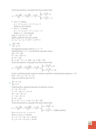 377 
Como D é positivo, a equação tem duas raízes reais: 
x 
b 
a 
x 
x 
5 
2 6 D 
5 
6 
? 
5 
6 5 
1 
5 
5 
2 
52 
2 
4 36 
2 1 
4 6 
2 
4 6 
2 
5 
4 6 
2 
1 
→ 
 
  
  
’ 
” 
• Se x 5 5, temos: 
y 5 22 1 x R y 5 22 1 5 R y 5 3 
Então, (5, 3) é solução. 
• Se x 5 21, temos: 
y 5 22 1 x R y 5 22 2 1 R y 5 23 
Então, (21, 23) é solução. 
Logo, S 5 {(5, 3); (21, 23)}. 
Agora, podemos calcular a soma: 
x1 1 y1 1 x2 1 y2 
5 5 1 3 2 1 2 3 5 4 
4. 
xy 
x y 
140 
5 
2 5 
4 
 
Da segunda equação, temos: y 5 x 2 4. 
Substituindo y 5 x 2 4 na primeira equação, temos: 
x(x 2 4) 5 140 
x2 2 4x 2 140 5 0 
D 5 b2 2 4ac 
D 5 (24)2 2 4 ? 1 ? (2140) 5 16 1 560 5 576 
Como D é positivo, a equação tem duas raízes reais: 
x 
b 
a 
x 
x 
5 
2 6 D 
5 
6 
? 
5 
6 5 
1 
5 
5 
2 
52 
2 
4 576 
2 1 
4 24 
2 
4 24 
2 
14 
4 24 
2 
10 
→ 
’ 
” 
 
  
  
Como o problema pede números inteiros e positivos, consideramos apenas x 5 14. 
Se x 5 14 R y 5 14 2 4 5 10 
Logo, os números são 14 e 10. 
5. 
2 2 52 
x y 
y x 
1 5 
5 2 
2 
 
Substituindo a segunda equação na primeira, temos: 
x2 1 (x 2 2)2 5 52 
x2 1 x2 2 4x 1 4 2 52 5 0 
2x2 2 4x 2 48 5 0 
x2 2 2x 2 24 5 0 
D 5 b2 2 4ac 
D 5 (22)2 2 4 ? 1 ? (224) 5 4 1 96 5 100 
Como D é positivo, a equação tem duas raízes reais: 
x 
b 
a 
x 
x 
5 
2 6 D 
5 
6 
? 
5 
6 5 
1 
5 
5 
2 
52 
2 
2 100 
2 1 
2 10 
2 
2 10 
2 
6 
2 10 
2 
4 
→ 
’ 
” (Não convém.) 
 
  
  
Se x 5 6 R y 5 6 2 2 R y 5 4 
Para x 5 6 e y 5 4, temos: 
A1 5 x2 5 62 5 36 R A1 5 36 cm2 
A2 5 y2 5 42 5 16 R A2 5 16 cm2 
 