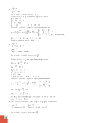 378 
6. 
x 
y 
5 
y x 
3 
2 5 1 
10 
 
  
  
Da primeira equação, temos: x 5 3y. 
Substituindo x 5 3y na segunda equação, temos: 
y2 5 3y 1 10 
y2 2 3y 2 10 5 0 
D 5 b2 2 4ac 
D 5 (23)2 2 4 ? 1 ? (210) 5 9 1 40 5 49 
Como D é positivo, a equação tem duas raízes reais: 
y 
b 
a 
y 
y 
5 
2 6 D 
5 
6 
? 
5 
6 5 
1 
5 5 
5 
2 
5 
2 
5 
2 
3 49 
2 1 
3 7 
2 
3 7 
2 
10 
2 
5 
3 7 
2 
2 
2 
→ 
’ 
” 21(Nãoconvém.) 
 
  
  
Se y 5 5 R x 5 3y R x 5 3 ? 5 R x 5 15 
Logo, os números são x 5 15 e y 5 5. 
7. 
 
xy 
15 
x y 
5 
1 1 5 
( 4)( 2) 45 
xy 
xy x y 
15 
2 4 8 45 0 
5 
1 1 1 2 5 
 
Da primeira equação, temos: y 
15 
x 5 
. 
Substituindo y 
15 
x 5 
na segunda equação, temos: 
15 2 4 
15 
1 x1 ? 23750 
x 
2 
60 
x 22 0 
x 1 2 5 
2x2 1 60 2 22x 5 0 
x2 2 11x 1 30 5 0 
D 5 b2 2 4ac 
D 5 (211)2 2 4 ? 1 ? 30 5 121 2 120 5 1 
Como D é positivo, a equação tem duas raízes reais: 
x 
b 
a 
’ 
 ” 
x 
x 
5 
2 6 D 
5 
6 
? 
5 
6 5 
1 
5 
5 
2 
5 
2 
11 1 
2 1 
11 1 
2 
11 1 
2 
6 
11 1 
2 
5 
→ 
 
  
 
15 
6 
→ 2,5 
Se x56 y5 5 
15 
5 
Se x 5 5 R y5 5 
3 
Há duas possibilidades para x e y: se x 5 6 cm, y 5 2,5 cm; 
se x 5 5 cm, y 5 3 cm. 
8. Se x é o comprimento, e y é a largura do galpão, escrevemos: 
 
xy 
96 
x y 
5 
1 1 5 
( 3)( 2) 150 
R 
xy 
xy x y 
96 
2 3 6 150 0 
5 
1 1 1 2 5 
 
Da primeira equação, temos y 
96 
x 5 
. 
 