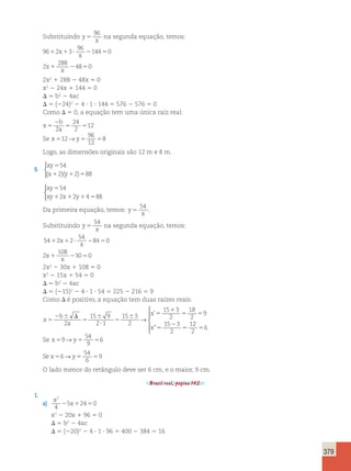 379 
Substituindo y 
96 
x 5 
na segunda equação, temos: 
96 2 3 
96 
1 x1 ? 214450 
x 
2 
288 
x 48 0 
x 1 2 5 
2x2 1 288 2 48x 5 0 
x2 2 24x 1 144 5 0 
D 5 b2 2 4ac 
D 5 (224)2 2 4 ? 1 ? 144 5 576 2 576 5 0 
Como D 5 0, a equação tem uma única raiz real: 
x 
2 
b 
5 
a 24 
2 
5 5 2 
12 
96 
12 
→ 8 
Se x512 y5 5 
Logo, as dimensões originais são 12 m e 8 m. 
9. 
 
xy 
54 
x y 
5 
1 1 5 
( 2)( 2) 88 
xy 
xy x y 
54 
2 2 4 88 
5 
1 1 1 5 
 
Da primeira equação, temos: y 
54 
x 5 
. 
Substituindo y 
54 
x 5 
na segunda equação, temos: 
54 2 2 
54 
1 x1 ? 28450 
x 
2 
108 
x 30 0 
x 1 2 5 
2x2 2 30x 1 108 5 0 
x2 2 15x 1 54 5 0 
D 5 b2 2 4ac 
D 5 (215)2 2 4 ? 1 ? 54 5 225 2 216 5 9 
Como D é positivo, a equação tem duas raízes reais: 
x 
b 
a 
x 
x 
5 
2 6 D 
5 
6 
? 
5 
6 5 
1 
5 5 
5 
2 
5 
2 
15 9 
2 1 
15 3 
2 
15 3 
2 
18 
2 
9 
15 3 
2 
1 
→ 
’ 
” 
2 
2 
56 
 
  
  
54 
9 
→ 6 
Se x59 y5 5 
54 
6 
→ 9 
Se x56 y5 5 
O lado menor do retângulo deve ser 6 cm, e o maior, 9 cm. 
Brasil real, página 142. 
1. 
a) x 
x 
2 
4 
25 12450 
x2 2 20x 1 96 5 0 
D 5 b2 2 4ac 
D 5 (220)2 2 4 ? 1 ? 96 5 400 2 384 5 16 
 