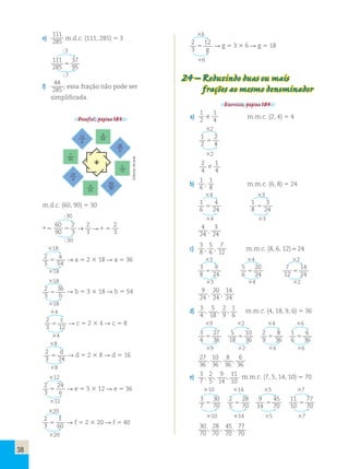 38 
e) 
111 
285 m.d.c. (111, 285)  3 
3 
111 
285 
37 
95  
7 
f) 
44 
285 ; essa fração não pode ser 
simplificada. 
Desafio!, página 183. 
12 
g 
f 
60 
24 
e 
d 
24 
60 
90 
36 
b 
c 
12 
a 
54 
* 
m.d.c. (60, 90)  30 
30 
∗  
60 
90 
2 
2 
 → ∗ 3 
3   
2 
3 
30 
18 
2 
3 54  
a → a  2  18  a  36 
18 
18 
2 
3 
36 
 b 
 b  3  18  b  54 
18 
4 
2 
3 12  
c  c  2  4  c  8 
4 
8 
2 
3 24  
d  d  2  8  d  16 
8 
12 
2 
3 
24 
 e 
 e  3  12  e  36 
12 
20 
2 
3 60  
f  f  2  20  f  40 
20 
6 
2 
3 
12 
 g 
 g  3  6  g  18 
6 
24 – Reduzindo duas ou mais 
frações ao mesmo denominador 
Exercício, página 184. 
a) 
1 
2 
1 
4 
e m.m.c. (2, 4)  4 
2 
1 
2 
2 
4  
2 
2 
4 
e 1 
4 
b) 
1 
6 , 
1 
8 m.m.c. (6, 8)  24 
4 3 
1 
4 
1 
3 
6 
 24 8 
 
24 4 3 
4 
3 
24 , 
24 
c) 
3 
8 , 
5 
6 , 
7 
12 m.m.c. (8, 6, 12) = 24 
3 4 2 
3 
9 
5 
20 
7 
8 
 
24 6 
 
24 12 
14 
24  
3 4 2 
9 
20 
14 
24 , 
24 , 
24 
d) 3 
4 
, 5 
18 
, 2 
9 
, 1 
6 
m.m.c. (4, 18, 9, 6)  36 
9 2 4 6 
3 
27 
5 
10 
2 
8 
1 
4 
 
36 18 
 
36 9 
 
36 6 
6 
36  
9 2 4 6 
27 
, 10 
, 8 
, 6 
36 
36 
36 
36 
e) 3 
7 
, 2 
5 
, 9 
14 
, 11 
10 
m.m.c. (7, 5, 14, 10)  70 
10 14 5 7 
3 
30 
2 
28 
9 
45 
11 
7 
 
70 5 
 
70 14 
 
70 10 
77 
70  
10 14 5 7 
30 
, 28 
70 
70 
, 45 
70 
, 77 
70 
Editoria de arte 
 