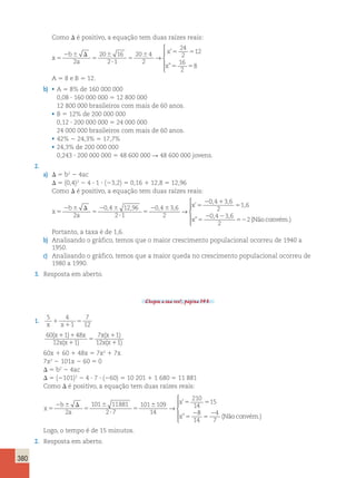 380 
Como D é positivo, a equação tem duas raízes reais: 
x 
b 
a 
x 
x 
5 
2  D 
5 
 
? 
5 
 5 5 
5 5 
2 
20 16 
2 1 
20 4 
2 
24 
2 
12 
16 
2 
8 
→ 
 
  
  
’ 
” 
A 5 8 e B 5 12. 
b) • A 5 8% de 160 000 000 
0,08 ? 160 000 000 5 12 800 000 
12 800 000 brasileiros com mais de 60 anos. 
• B 5 12% de 200 000 000 
0,12 ? 200 000 000 5 24 000 000 
24 000 000 brasileiros com mais de 60 anos. 
• 42% 2 24,3% 5 17,7% 
• 24,3% de 200 000 000 
0,243 ? 200 000 000 5 48 600 000 R 48 600 000 jovens. 
2. 
a) D 5 b2 2 4ac 
D 5 (0,4)2 2 4 ? 1 ? (23,2) 5 0,16 1 12,8 5 12,96 
Como D é positivo, a equação tem duas raízes reais: 
x 
b 
a 
, , 
, , , , x 
’ 1 
5 
2  D 
5 
2  
? 
5 
2  5 
2 1 
5 
2 
0 4 12 96 
2 1 
0 4 3 6 
2 
0 4 3 6 
2 
→ 
, 
2 2 
x ” 
5 2 
, , 
6 
0 4 3 6 
2 
52 (Não convém.) 
 
  
  
Portanto, a taxa é de 1,6. 
b) Analisando o gráfico, temos que o maior crescimento populacional ocorreu de 1940 a 
1950. 
c) Analisando o gráfico, temos que a maior queda no crescimento populacional ocorreu de 
1980 a 1990. 
3. Resposta em aberto. 
Chegou a sua vez!, página 143. 
1. 5 4 
1 
7 
x 1 
x 5 
1 
12 60 1 48 
12 1 
7 1 
12 1 
( ) 
( ) 
( ) 
( ) 
x x 
x x 
x x 
x x 
1 1 
1 
5 
1 
1 
60x 1 60 1 48x 5 7x2 1 7x 
7x2 2 101x 2 60 5 0 
D 5 b2 2 4ac 
D 5 (2101)2 2 4 ? 7 ? (260) 5 10 201 1 1 680 5 11 881 
Como D é positivo, a equação tem duas raízes reais: 
x 
b 
2 a 
2 
x 
x 
5 
2  D 
5 
 
? 
5 
 5 5 
5 
101 11881 
2 7 
101 109 
14 
210 
14 
15 
→ 
’ 
” 
8 
14 
4 
7 5 
2 (Não convém.) 
 
  
  
Logo, o tempo é de 15 minutos. 
2. Resposta em aberto. 
 