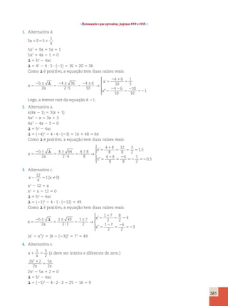 381 
Retomando o que aprendeu, páginas 144 e 145. 
1. Alternativa d. 
5 9 5 
1 
x 
x 1 5 1 
5x2 1 9x 5 5x 1 1 
5x2 1 4x 2 1 5 0 
D 5 b2 2 4ac 
D 5 42 2 4 ? 5 ? (21) 5 16 1 20 5 36 
Como D é positivo, a equação tem duas raízes reais: 
x 
b 
a 
x 
x 
5 
2 6 D 
5 
2 6 
? 
5 
2 6 5 
2 1 
5 
5 
2 2 
5 
2 
4 36 
2 5 
4 6 
10 
4 6 
10 
1 
5 
4 6 
10 
→ 
’ 
” 2 
52 
10 
10 
1 
 
  
  
Logo, a menor raiz da equação é 21. 
2. Alternativa a. 
x(4x 2 1) 5 3(x 1 1) 
4x2 2 x 5 3x 1 3 
4x2 2 4x 2 3 5 0 
D 5 b2 2 4ac 
D 5 (24)2 2 4 ? 4 ? (23) 5 16 1 48 5 64 
Como D é positivo, a equação tem duas raízes reais: 
x 
b 
2 a 
2 
x 
x 
5 
2 6 D 
5 
6 
? 
5 
6 5 
1 
5 5 5 
5 
4 64 
2 4 
4 8 
8 
4 8 
8 
12 
8 
3 
2 
1 5 
4 8 
8 
→ 
’ , 
” 5 
2 
52 52 
4 
8 
1 
2 
0,5 
 
  
  
3. Alternativa c. 
x 
12 
2 5 x 
x 
1( 0) 
x2 2 12 5 x 
x2 2 x 2 12 5 0 
D 5 b2 2 4ac 
D 5 (21)2 2 4 ? 1 ? (212) 5 49 
Como D é positivo, a equação tem duas raízes reais: 
x 
b 
a 
x 
x 
5 
2 6 D 
5 
6 
? 
5 
6 5 
1 
5 5 
5 
2 
5 
2 
52 
2 
1 49 
2 1 
1 7 
2 
1 7 
2 
8 
2 
4 
1 7 
2 
6 
2 
→ 
’ 
” 3 
 
  
  
(x’ 2 x”)2 5 [4 2 (23)]2 5 72 5 49 
4. Alternativa e. 
x 
1 5 
x 1 5 
2 
(x deve ser inteiro e diferente de zero.) 
2 2 
2 
5 
2 
x2 
x 
x 
x 
1 
5 
2x2 2 5x 1 2 5 0 
D 5 b2 2 4ac 
D 5 (25)2 2 4 ? 2 ? 2 5 25 2 16 5 9 
 