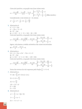 382 
Como D é positivo, a equação tem duas raízes reais: 
x 
b 
a 
x 
x 
5 
2 6 D 
5 
6 
? 
5 
6 5 
1 
5 5 
5 
2 
5 5 
2 
5 9 
2 2 
5 3 
4 
5 3 
4 
8 
4 
2 
5 3 
4 
2 
4 
1 
2 
→ 
’ 
” (Nãoconvém.) 
 
  
  
Considerando a raiz inteira (x 5 2), temos: 
x 
63 
8 2 5 2 5 2 5 
x 
3 
3 
3 
3 
1 
2 
1 
2 
8 
1 
8 
5. Alternativa b. 
x2 1 11 5 12x 
x2 2 12x 1 11 5 0 
D 5 b2 2 4ac 
D 5 (212)2 2 4 ? 1 ? 11 5 144 2 44 5 100 
Como D é positivo, a equação tem duas raízes reais: 
x 
b 
a 
x 
x 
5 
2 6 D 
5 
6 
? 
5 
6 5 
1 
5 5 
5 
2 
12 100 
2 1 
12 10 
2 
12 10 
2 
22 
2 
11 
12 
→ 
’ 
” 2 
5 5 
10 
2 
2 
2 
1 
 
  
  
Agora, calculamos a média aritmética das raízes encontradas: 
x x 
M 
1 
1 
5 
5 
5 
’ ” 
2 
11 1 
2 
6 
6. Alternativa e. 
5x2 1 6 5 31x R 5x2 2 31x 1 6 5 0 
D 5 b2 2 4ac 
D 5 (231)2 2 4 ? 5 ? 6 5 961 2 120 5 841 
Como D é positivo, a equação tem duas raízes reais: 
x 
b 
a 
x 
x 
5 
2 6 D 
5 
6 
? 
5 
6 5 
1 
5 5 
5 
2 
31 841 
2 5 
31 29 
10 
31 29 
10 
60 
10 
6 
→ 
’ 
” 
31 29 
10 
2 
10 
1 
5 
2 
5 5 
 
  
  
Soma dos termos da raiz expressa pela fração 
1 
5 
:11556. 
7. Alternativa a. 
V k 
h 
V ek 
h 
2 
5 1 5 5 
5 ? 1 
h 
5 1 
5 
25 2 5 
25 2 25 
5 
25 5 
5 
2 
2 
2 
( ,.) 
, 
125 5 25 1 h2 
h2 5 100 
h 5 610 
8. Alternativa d. 
y 
4 
52 1x2 y5 
x 
1 ( 2) 
2 
4 
52 1 x 
21 x 
2x 5 24 1 x2 2 x 
 