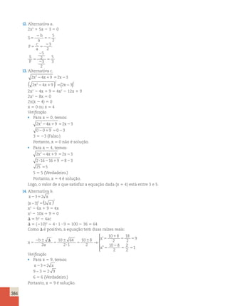 384 
12. Alternativa a. 
2x2 1 5x 2 3 5 0 
S 
2 
b 
5 
a 52 
5 
2 
P 
c 
a 5 5 
23 
2 
S 
P 5 
2 
2 
5 
5 
2 
3 
2 
5 
3 
13. Alternativa c. 
2x224x19 52x23 
2 2 4 9 2 3 
2 2 ( x 2 x1 ) 5( x2 ) 
2x2 2 4x 1 9 5 4x2 2 12x 1 9 
2x2 2 8x 5 0 
2x(x 2 4) 5 0 
x 5 0 ou x 5 4 
Verificação 
• Para x 5 0, temos: 
2x224x19 52x23 
02019 5023 
3 5 23 (Falso.) 
Portanto, x 5 0 não é solução. 
• Para x 5 4, temos: 
2x224x19 52x23 
2?1621619 5823 
25 55 
5 5 5 (Verdadeiro.) 
Portanto, x 5 4 é solução. 
Logo, o valor de x que satisfaz a equação dada (x 5 4) está entre 3 e 5. 
14. Alternativa b. 
x2352 x 
(x − 3)2 (2 x ) 
2 
5 
x2 2 6x 1 9 5 4x 
x2 2 10x 1 9 5 0 
D 5 b2 2 4ac 
D 5 (210)2 2 4 ? 1 ? 9 5 100 2 36 5 64 
Como D é positivo, a equação tem duas raízes reais: 
x 
b 
a 
x 
x 
5 
2 6 D 
5 
6 
? 
5 
6 5 
1 
5 5 
5 
2 
5 
2 
10 64 
2 1 
10 8 
2 
10 8 
2 
18 
2 
9 
10 8 
2 
→ 
’ 
” 
2 
2 
51 
 
  
  
Verificação 
• Para x 5 9, temos: 
x2352 x 
9 – 3 5 2 9 
6 5 6 (Verdadeiro.) 
Portanto, x 5 9 é solução. 
 