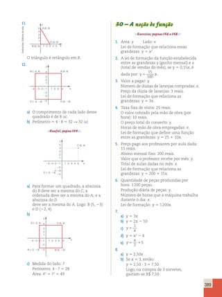 389 
11. 30 – A noção de função 
Exercícios, páginas 156 a 158. 
1. Área: y Lado: x 
Lei de formação que relaciona essas 
grandezas: y 5 x2. 
2. A lei de formação da função estabelecida 
entre as grandezas y (ganho mensal) e x 
(total de vendas do mês), se y 5 0,15x, é 
dada por: y5 x 
15 
100 
. 
3. Valor a pagar: y. 
Número de dúzias de laranjas compradas: x. 
Preço da dúzia de laranjas: 3 reais. 
Lei de formação que relaciona as 
grandezas: y 5 3x. 
4. Taxa fixa de visita: 25 reais. 
O valor cobrado pela mão de obra (por 
hora): 10 reais. 
O preço total do conserto: y. 
Horas de mão de obra empregadas: x. 
Lei de formação que define uma função 
entre as grandezas: y 5 25 1 10x. 
5. Preço pago aos professores por aula dada: 
15 reais. 
Abono mensal fixo: 200 reais. 
Valor que o professor recebe por mês: y. 
Total de aulas dadas no mês: x. 
Lei de formação que relaciona as 
grandezas: y 5 200 1 15x. 
6. Quantidade de peças produzidas por 
hora: 1 200 peças. 
Produção diária de peças: y. 
Número de horas que a máquina trabalha 
durante o dia: x. 
Lei de formação: y 5 1 200x 
7. 
a) y 5 3x 
b) y 5 2x 2 10 
1 
c) y 
x 5 
d) y 5 x2 2 4 
x 
e) y 
5 1 2 
5 
8. 
a) y 5 2,50x 
b) Se x 5 3, então: 
y 5 2,50 ? 3 5 7,50 
Logo, na compra de 3 sorvetes, 
gastam-se R$ 7,50. 
y 
arte 
5 
A (0, 5) 
de 4 
Editoria 3 
2 
1 
Ilustracões: C (3, 0) 
B (0, 0) 
1 2 3 4 
5 
x 
Perímetro: 4 ? 7 5 28 
Área: ,2 5 72 5 49 O triângulo é retângulo em B. 
12. 
4 A (4, 4) 
2 
4 2 
a) O comprimento de cada lado desse 
quadrado é de 8 uc. 
b) Perímetro 5 4 ? 8 5 32 R 32 uc 
Desafio!, página 154. 
y 
1 x 
1 
21 
2 
4 
3 
3 
3 
3 
4 
D (4, 4) 
B (4, 4) 
C (4, 4) 
y 
1 x 
5 
2 
1 
4 21 
2 
2 
4 
3 
3 
3 
3 
4 5 
4 
C (5, 4) 
C (2, 3) 
a) Para formar um quadrado, a abscissa 
do B deve ser a mesma do C; a 
ordenada deve ser a mesma do A; e a 
abscissa do D 
deve ser a mesma do A. Logo: B (5, 23) 
e D (22, 4). 
b) 
y 
4 C (5, 4) 
1 x 
2 
1 
D (2, 4) 
4 21 
2 
2 
3 
3 
3 
3 
4 5 
A (2, 3) B (5, 3) 
c) Medida do lado: 7 
 