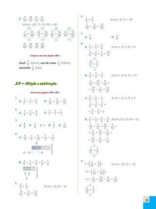 6 
7   b) 5 
12 
4 
9   b) 
4 
12     
5 
8     
 
38 
28 
 
58 
6 
12 
 
 
4 
12 
2 
12 
16 
 
39 
f) 
7 
20 , 
14 
15 , 
9 
10 , 
11 
30 
m.m.c. (20, 15, 10, 30)  60 
3 4 6 2 
7 
21 
14 
56 
9 
54 
11 
20 
 
60 15 
 
60 10 
 
60 30 
22 
60  
3 4 6 2 
21 
60 , 
56 
60 , 
54 
60 , 
22 
60 
Chegou a sua vez!, página 185. 
Azul: 
5 
8 (livros); cor-de-rosa: 
1 
4 (DVDs); 
amarelo: 
1 
8 (CDs) 
25 – Adição e subtração 
Exercícios, páginas 190 e 191. 
1. 
a) 3 
7 
3 
7 
6 
11 
 12 
 
12 2. 
a) 7 
9 
3 
9 
7 
7 
5 
2 
 7 
 
7 3. 
a) 8 
9 
b) 5 
8 
c) 0 d) 
1 
2 e) 2 
15 
4. 
a) 6 
12 
1 
6 
6 
12 
2 
12 
b) 3 
8 
1 
4 
3 
8 
2 
8 
5. 
2 
1 
3 
 4 m.m.c. (3, 4)  12 
8 
3 
11 
12 
 12 
 
12 6. 
1 
2 
4 
 5 m.m.c. (4, 5)  20 
5 
8 
13 
20 
 20 
 
20 7. 
a) 5 
9 
b) 4 
9 
8. 
a) 
1 
2 
1 
5 
 3 
 6 m.m.c. (2, 3, 6)  6 
3 
6 
2 
5 
10 
 6 
 6 
 
6 2 
10 
6 
5 
3  
2 
b) 
3 
5 
1 
4 
 6 
 2 m.m.c. (4, 6, 2)  12 
9 
10 
6 
12 
 12 
 12  
19 
12 
6 
13 
 
12 
12   
c) 5 
6 
1 
1 
   m.m.c. (6, 2, 3)  6 
2 
3 5 
6 
3 
2 
 6 
 
6   
2 
6 
2 
6 
 0 
  
d) 1 
1 
5 
3 
   m.m.c. (2, 3, 6, 4)  12 
2 
3 
6 
4 6 
4 
10 
9 
12 
 12 
 12 
 12  
2 
12 
10 
9 
 12 
 
12   
12 
9 
3 
12 
 
12 
12 :3 
3 
12 
  
1 
4  
3 
9. 
 
1 1 
10 
1 
2 
  
  
 
  
 m.m.c. (10, 2)  10 
 
1  1 
10 
5 
10 
  
  
 
  
 
6 
10   
1  
10 
10 
6 
4 
 
10 
10 2 
4 
10 
2 
5  
2 
Editoria de arte 
Editoria de arte 
 