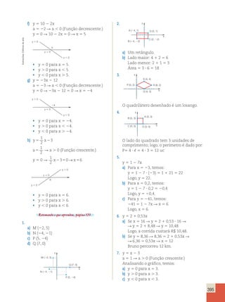 395 
f) y 5 10 2 2x 
a 5 22 R a , 0 (Função decrescente.) 
y 5 0 R 10 2 2x 5 0 R x 5 5 
2. 
y . 0 
5 
y 5 0 
y , 0 
• y 5 0 para x 5 5. 
• y . 0 para x , 5. 
• y , 0 para x . 5. 
y . 0 
24 
y 5 0 
y , 0 
g) y 5 23x 2 12 
a 5 23 R a , 0 (Função decrescente.) 
y 5 0 R 23x 2 12 5 0 R x 5 24 
• y 5 0 para x 5 24. 
• y . 0 para x , 24. 
• y , 0 para x . 24. 
1 
2 
h) y5 x2 
3 
a5 
1 
2 
R a . 0 (Função crescente.) 
y 5 0 R 
1 
2 
x2350→x56 
6 
y . 0 
y 5 0 
y , 0 
• y 5 0 para x 5 6. 
• y . 0 para x . 6. 
• y , 0 para x , 6. 
Retomando o que aprendeu, página 171. 
1. 
a) M (22, 5) 
b) N (24, 21) 
c) P (5, 24) 
d) Q (7, 0) 
y 
x 
M (2, 5) 
N (4, 1) 
Q (7, 0) 
P (5, 4) 
y 
x 
A (4, 1) 
B (4, 2) 
D (2, 1) 
C (2, 2) 
a) Um retângulo. 
b) Lado maior: 4 1 2 5 6 
Lado menor: 2 1 1 5 3 
Área 5 3 ? 6 5 18 
3. y 
S (4, 4) 
P (0, 2) R (8, 2) 
x 
Q (4, 0) 
O quadrilátero desenhado é um losango. 
4. 
y 
x 
A (3, 3) 
B (0, 3) 
C (0, 0) D (3, 0) 
O lado do quadrado tem 3 unidades de 
comprimento; logo, o perímetro é dado por: 
P5 4 ? , 5 4 ? 3 5 12 uc 
5. 
y 5 1 2 7x 
a) Para x 5 23, temos: 
y 5 1 2 7 ? (23) 5 1 1 21 5 22 
Logo, y 5 22. 
b) Para x 5 0,2, temos: 
y 5 1 2 7 ? 0,2 5 20,4 
Logo, y 5 20,4. 
c) Para y 5 241, temos: 
241 5 1 2 7x R x 5 6 
Logo, x 5 6. 
6. y 5 2 1 0,53x 
a) Se x 5 16 R y 5 2 1 0,53 ? 16 R 
R y 5 2 1 8,48 R y 5 10,48 
Logo, a corrida custará R$ 10,48. 
b) Se y 5 8,36 R 8,36 5 2 1 0,53x R 
R 6,36 5 0,53x R x 5 12 
Bruno percorreu 12 km. 
7. y 5 x 2 3 
a 5 1 R a . 0 (Função crescente.) 
Analisando o gráfico, temos: 
a) y 5 0 para x 5 3. 
b) y . 0 para x . 3. 
c) y , 0 para x , 3. 
Ilustracões: Editoria de arte 
 