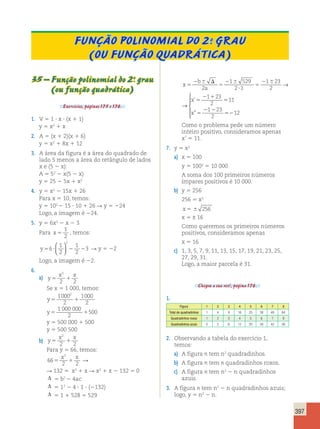 397 
Função polinomial do 2.o grau 
(ou função quadrática) 
35 – Função polinomial do 2.o grau 
(ou função quadrática) 
Exercícios, páginas 175 e 176. 
1. V 5 1  x  (x 1 1) 
y 5 x2 1 x 
2. A 5 (x 1 2)(x 1 6) 
y 5 x2 1 8x 1 12 
3. A área da figura é a área do quadrado de 
lado 5 menos a área do retângulo de lados 
x e (5 2 x): 
A 5 52 2 x(5 2 x) 
y 5 25 2 5x 1 x2 
4. y 5 x2 2 15x 1 26 
Para x 5 10, temos: 
y 5 102 
2 15  10 1 26 R y 5 224 
Logo, a imagem é 224. 
5. y 5 6x2 2 x 2 3 
Para x 5 
1 
2 
, temos: 
1 
2 
1 
2 
y56? 2 2 
3 
2   
  
R y 5 22 
Logo, a imagem é 22. 
6. 
a) y 
2 
2 2 
x x 
5 1 
Se x 5 1 000, temos: 
y5 1 
1000 
2 
1000 
2 
2 
1 000 000 
y5 1 
2 
500 
y 5 500 000 1 500 
y 5 500 500 
b) y 
2 
2 2 
x x 
5 1 
Para y 5 66, temos: 
x 2 
x 66 
5 1 
R 
2 2 
R 132 5 x2 1 x R x2 1 x 2 132 5 0 
Δ 5 b2 2 4ac 
Δ 5 12 2 4  1  (2132) 
Δ 5 1 1 528 5 529 
x 
b 
a 
x 
x 
5 
2 6 
5 
2 6 
? 
5 
2 6 5 
2 1 
5 
2 2 
D 
2 
1 529 
2 1 
1 23 
2 
1 23 
2 
1 23 
2 
→ 
’ 
”  
  
  
x 
b 
a 
x 
x 
5 
2 6 
5 
2 6 
? 
5 
2 6 5 
2 1 
5 
5 
2 2 
D 
2 
1 529 
2 1 
1 23 
2 
1 23 
2 
11 
1 23 
2 
→ 
’ 
” 55212 
 
  
  
Como o problema pede um número 
inteiro positivo, consideramos apenas 
x’ 5 11. 
7. y 5 x2 
a) x 5 100 
y 5 1002 5 10 000 
A soma dos 100 primeiros números 
ímpares positivos é 10 000. 
b) y 5 256 
256 5 x2 
x 5 6 256 
x 5 ± 16 
Como queremos os primeiros números 
positivos, consideramos apenas 
x 5 16 
c) 1, 3, 5, 7, 9, 11, 13, 15, 17, 19, 21, 23, 25, 
27, 29, 31. 
Logo, a maior parcela é 31. 
Chegou a sua vez!, página 176. 
1. 
Figura 1 2 3 4 5 6 7 8 
Total de quadradinhos 1 4 9 16 25 36 49 64 
Quadradinhos roxos 1 2 3 4 5 6 7 8 
Quadradinhos azuis 0 2 6 12 20 30 42 56 
2. Observando a tabela do exercício 1, 
temos: 
a) A figura n tem n2 quadradinhos. 
b) A figura n tem n quadradinhos roxos. 
c) A figura n tem n2 2 n quadradinhos 
azuis. 
3. A figura n tem n2 2 n quadradinhos azuis; 
logo, y 5 n2 2 n. 
 