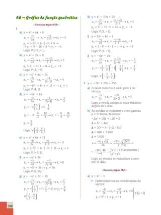 3 
4 
9 
4 
→ → 5 
398 
36 – Gráfico da função quadrática 
Exercícios, página 179. 
1. 
a) y 5 x2 1 6x 1 8 
x 
b 
2 
2 
v5 a 
2 
 
R x x v5 v 
52 
6 
2 1 
→ 3 
yv 5 (23)2 1 6  (23) 1 8 R 
R yv 5 9 2 18 1 8 R yv 5 21 
Logo, V (23, 21). 
b) y 5 x2 2 2x 2 8 
x 
b 
a 
2 
→ → 1 ( ) 
x x v5 v v 
2 
5 
5 2 2 
 
2 
2 1 
yv 5 12 2 2  1 2 8 R yv 5 29 
Logo, V (1, 29). 
c) y 5 2x2 1 8x 2 15 
x 
b 
a 
2 
8 
→ → 4 ( ) 
v5 x x v 5 
v 
2 
2 
2 
2 1 
5 yv 5 2(4)2 1 8  4 2 15 5 R yv 5 1 
Logo, V (4, 1). 
d) y 5 24x2 1 6x 
x 
b 
a 
2 
→ 6 
→ 3 
( ) 
4 v5 x x v 5 
v 
2 
2 
2 
2 4 
5 3 
4 
2 
→ → 5 ( ) 
10 
2 1 
5 2 
2 
→ → 1 ( ) 
5 2 
2 
1 
4 → ( ) → 
( ) 
1 
4 
2 
→ → 5 ( ) 
y v524 1 6 
 y v52  1 y v52 1 y v 
3 
4 
4 
9 
16 
18 
4 
9 
4 
18 
4 
2   
  
→ → → 5 
9 
4 
v524 1 6 
 y v52  1 y v52 1 y v 
3 
4 
4 
9 
16 
18 
4 
9 
4 
18 
4 
2   
  
→ → → 5 
9 
4 
18 
4 
y y v52 1 v 
9 
4 
Logo, V 
3 
4 
9 
4 
,   
  
. 
e) y 5 x2 1 6x 1 11 
x 
b 
a 
2 
6 
2 1 
→ → 3 
v5 x x v 5 
v 
2 
 
52 2 
yv 5 (23)2 1 6  (23) 1 11 R yv 5 2 
Logo, V (23, 2). 
f) y 5 2x2 1 36 
x 
b 
a 
2 
0 
→ → 0 ( ) 
v5 x x v 5 
v 
2 
2 
2 
2 1 
5 yv 5 202 1 36 R yv 5 36 
Logo, V (0, 36). 
g) y 5 2x2 1 7x 2 10 
x 
b 
a 
2 
→ ( 7 
) → 
7 
( ) 
2 v5 x x v 5 
v 
2 
2 
2 
2 1 
5 7 
2 
7 
7 
2 
10 
y y v52 1  2 v5 
9 
4 
2   
  
→ 
V 
7 
2 
9 
4 
,   
  
h) y 5 x2 2 10x 1 24 
x 
b 
a 
v5 x x v 5 
v 
2 2 
 
yv 5 52 2 10  5 1 24 R yv 5 21 
Logo, V (5, 21). 
i) y 5 2x2 2 4x 2 1 
x 
b 
a 
v5 x x v 5 
v 
2 2 
 
4 
2 2 
yv 5 2  12 2 4  1 2 1 R yv 5 23 
Logo, V (1, 23). 
j) y 5 24x2 2 2x 
x 
b 
a 
2 
v5 x x v 5 
v 
2 2 
2 
2 
2 4 
52 y v524 2 2 2 
2 y v5 
1 
4 
1 
4 
2   
  
  
  
→ 
Logo, V 2 
1 
4 
1 
4 
,   
  
. 
2. y 5 22x2 1 20x 1 150 
a) O valor máximo é dado pelo x do 
vértice: 
x 
b 
a 
20 
2 2 
v5 x x v 5 
v 
2 
2 
5 2 
Logo, a venda atingiu o valor máximo 
depois de 5 dias. 
b) As vendas se reduzem a zero quando 
y 5 0. Então, fazemos: 
22x2 1 20x 1 150 5 0 
 5 b2 2 4ac 
 5 202 2 4  (22)  150 
 5 400 1 1 200 
 5 1 600 
x 
b 
a 
 
x 
5 
2  
 52 
5 
2  
 2 
5 
2  
2 
2 
20 1600 
2 2 
20 40 
4 
5 
( ) 
’ 
→ 
(x” 515 
x 
b 
a 
 
x 
5 
2  
 52 
5 
2  
 2 
5 
2  
2 
2 
20 1600 
2 2 
20 40 
4 
5 
( ) 
’ 
→ 
(Não convém.) 
x” 515 
Logo, as vendas se reduziram a zero 
em 15 dias. 
Exercício, página 182. 
a) y 5 x2 2 1 
• Determinamos as coordenadas do 
vértice: 
x 
b 
a 
0 
2 1 
x x 
5 
2 
5 
2 2 
V v v v 
y y 
v v 
2 
 
5 
5 2 52 
0 
0 1 1 
0 1 
2 
→ → 
→ 
 
  
  
( , ) 
 