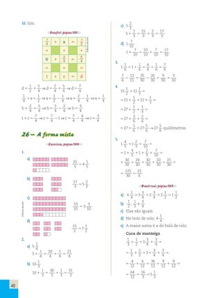 40 
10. Sim. 
Desafio!, página 191. 
1 a 5 
1 1 1 
b 1 5 
5 5 5 
1 1 c 5 d 
1 
2 
5 
4 
2 
4 
5 
4 
d5 d5 d5 
7 
4 
1 ⇒ 1 ⇒ 
1 
4 
1 
2 
1 
2 
1 
4 
2 
4 
1 
4 
1 
4 
1a5 ⇒a5  ⇒a5  ⇒a5 
2 
4 
5 
4 
5 
4 
2 
4 
b1 b  b 
3 
4 
5 ⇒ 5 ⇒ 5 
1 7 
4 
7 
4 
1 7 
4 
4 
4 
3 
4 
1c5 ⇒c5  ⇒c5  ⇒c5 
26 – A forma mista 
Exercícios, página 194. 
1. 
a) 
b) 
c) 
d) 
2. 
1 
4 
5 
a) 5 
1 
20 
1 
21 
1 4 
5 4 
1 4 
5 
4 b) 10 
1 
3 
10 
1 
30 
1 
31 
1 3 
5 3 
1 3 
5 
3 2 
3 
5 
c) 5 
2 
15 
2 
17 
1 3 
5 3 
1 3 
5 
3 7 
10 
1 
d) 1 
7 
10 
7 
17 
1 10 
5 10 
1 10 
5 
10 3. 
1 
1 
6 
1 
6 
1 
7 
5 1 
1 6 
5 6 
1 6 
5 
6 7 
6 
13 
35 
26 
9 
3 
 15 
5 30 
 30 
5 30 
5 
10 4. 
15 
1 
2 
1 
1 12 
3 5 
1 
1 
1 2 
1 1 
3 515 12 
5 
1 
1 
1 2 
1 
3 527 5 
3 
2 
1 6 
1 
6 527 5 
5 
→ 
5 
1 6 
6 527 5 
27 
5 
6 
27 
quilômetros 
5. 
1 
4 
5 
2 
7 
1 1 
3 
1 10 5 
4 
7 
1 5 
1 1 1 
10 51 1 
5 
2 
3 
30 
30 
24 
30 
20 
21 
1 30 
1 30 
1 30 
1 
30 5 5 
125 
30 
5 5 
25 
6 
Brasil real, página 195. 
a) 4 
1 
4 
3 
3 
1 
1 
 3 
 2 
 2 
 
1 
4 
4 
2 
2 b) 1 
2 
1 
3 
3 
4 
, e 
c) Elas são iguais. 
d) No bolo de rolo; 4 
1 
4 
. 
e) A maior soma é a do bolo de rolo. 
Cuca de manteiga 
1 
3 
1 
3 
3 
1 3 
2 
1 4 
1 4 5 
1 
3 
1 
3 
3 
1 3 
2 
1 1 4 
1 
4 5 5 
4 
12 
6 
36 
9 
9 
1 12 
1 12 
1 12 
1 
12 5 5 
64 
12 
16 
3 
5 5 5 
5 
1 
3 
1 
4 
1 
2 
2 
4 
5 
4 
21 
5 
1 
5 
4 
5 17 
3 
2 
5 
5 
3 33 
10 
3 
5 
3 
10 15 
2 
1 
5 
7 
2 Editoria de arte 
Editoria de arte 
 