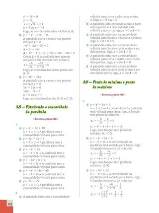 402 
x2 2 16 5 0 
x2 5 16 
x56 16 564 
x 5 4 ou x 5 24 
Logo, as coordenadas são (24, 0) e (4, 0). 
b) y 5 2x2 1 12x 2 36 
A parábola corta o eixo x nos pontos 
em que y 5 0: 
2x2 1 12x 2 36 5 0 
 5 b2 2 4ac 
 5 122 2 4  (21)  (236) 5 144 2 144 5 0 
Como  5 0, a parábola tem apenas 
um ponto em comum com o eixo x: 
x 
2 
b 
5 
a 5 
2 
12 
2 2 
1 
5 2 
6 
( ) 
Logo, as coordenadas desse ponto são 
(6, 0). 
c) y 5 3x2 2 21x 
A parábola corta o eixo x nos pontos 
em que y 5 0: 
3x2 2 21x 5 0 
3x(x 2 7) 5 0 
x 5 0 ou x 5 7 
Logo, as coordenadas são (0, 0) e (7, 0). 
38 – Estudando a concavidade 
da parábola 
Exercícios, página 186. 
1. 
a) y 5 x2 2 7x 1 10 
a 5 1 . 0 R A parábola tem a 
concavidade voltada para cima. 
b) y 5 3x2 2 7x 1 4 
a 5 3 . 0 R A parábola tem a 
concavidade voltada para cima. 
c) y 5 2x2 1 25 
a 5 21  0 R A parábola tem a 
concavidade voltada para baixo. 
d) y 5 26x2 1 x 1 1 
a 5 26  0 R A parábola tem a 
concavidade voltada para baixo. 
e) y 5 2x2 2 14x 2 49 
a 5 21  0 R A parábola tem a 
concavidade voltada para baixo. 
f) y 5 7x2 2 2x 
a 5 7 . 0 R A parábola tem a 
concavidade voltada para cima. 
2. 
a) A parábola está com a concavidade 
voltada para cima e não corta o eixo 
x; logo, a . 0 e   0. 
b) A parábola está cortando o eixo x num 
único ponto, e a concavidade está 
voltada para cima; logo, a . 0 e  5 0. 
c) A parábola está com a concavidade 
voltada para baixo e não corta o eixo x; 
logo, a  0 e   0. 
d) A parábola está com a concavidade 
voltada para baixo e corta o eixo x em 
dois pontos; logo, a  0 e  . 0. 
e) A parábola está com a concavidade 
voltada para cima e corta o eixo x em 
dois pontos; logo, a . 0 e  . 0. 
f) A parábola está com a concavidade 
voltada para baixo e corta o eixo x em 
um único ponto; logo, a  0 e  5 0. 
39 – Ponto de mínimo e ponto 
de máximo 
Exercícios, página 188. 
1. 
a) y 5 x2 2 8x 1 6 
a 5 1 . 0 R A concavidade da parábola 
está voltada para cima; logo, a função 
tem ponto de mínimo. 
b 
x 
8 
2 
v52 a 5 5 2 
4 
yv 5 42 2 8  4 1 6 5 210 
Logo, essa função tem ponto de 
mínimo: (4, 210). 
b) y 5 2x2 1 4x 1 5 
a 5 21  0 R A concavidade da 
parábola está voltada para baixo; logo, 
a função tem ponto de máximo. 
b 
x 
v52 a 5 
4 
2 
2 
2 
5 2 
2 
yv 5 24 1 4  2 1 5 5 9 
Logo, essa função tem ponto de 
máximo: (2, 9). 
c) y 5 26x2 1 6x 
a 5 26  0 R A concavidade da 
parábola está voltada para baixo; logo, 
a função tem ponto de máximo. 
b 
x 
v52 a 5 
6 
2 
? 2 
2 
2 6 
5 1 
( ) 2 
1 
2 
yv526? 1 6 
? 5 
1 
2 
3 
2 
2   
  
 