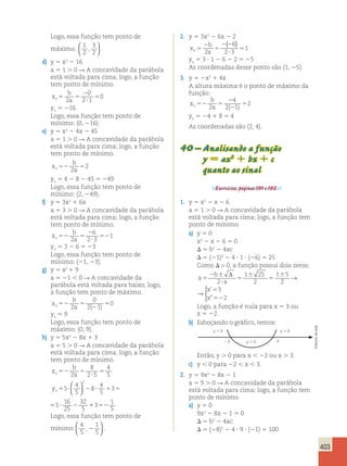 403 
Logo, essa função tem ponto de 
máximo: 1 
2 
3 
2 
,   
  
. 
d) y 5 x2 2 16 
a 5 1 . 0 R A concavidade da parábola 
está voltada para cima; logo, a função 
tem ponto de mínimo. 
b 
x 
v5 a 5 
2 
0 
2 ? 
1 
5 2 
0 
yv 5 216 
Logo, essa função tem ponto de 
mínimo: (0, 216). 
e) y 5 x2 2 4x 2 45 
a 5 1 . 0 R A concavidade da parábola 
está voltada para cima; logo, a função 
tem ponto de mínimo. 
b 
x 
v52 a 5 2 
2 
yv 5 4 2 8 2 45 5 249 
Logo, essa função tem ponto de 
mínimo: (2, 249). 
f) y 5 3x2 1 6x 
a 5 3 . 0 R A concavidade da parábola 
está voltada para cima; logo, a função 
tem ponto de mínimo. 
b 
x 
v52 a 5 
2 
6 
2 ? 
3 
52 2 
1 
yv 5 3 2 6 5 23 
Logo, essa função tem ponto de 
mínimo: (21, 23). 
g) y 5 x2 1 9 
a 5 21  0 R A concavidade da 
parábola está voltada para baixo; logo, 
a função tem ponto de máximo. 
b 
x 
v52 a 5 
0 
2 1 
2 
5 2 
0 
( ) 
yv 5 9 
Logo, essa função tem ponto de 
máximo: (0, 9). 
h) y 5 5x2 2 8x 1 3 
a 5 5 . 0 R A concavidade da parábola 
está voltada para cima; logo, a função 
tem ponto de mínimo. 
x 
b 
a 
y 
v 
v 
52 5 
8 
2 ? 
5 
5 
2 
4 
5 
5 
4 
5 
8 
4 
5 
3 5 
16 
25 
5 ? 2 ? 1 5 ? 2 
32 
5 
2   
  
11352 
1 
5 
b 
a 
52 5 
8 
2 ? 
5 
5 
2 
4 
5 
? 2 ? 1 5 ? 2 
5 
4 
5 
8 
4 
5 
3 5 
16 
25 
32 
5 
2   
  
11352 
1 
5 
Logo, essa função tem ponto de 
mínimo: 4 
5 
1 
5 
, 2 
  
  
. 
2. y 5 3x2 2 6x 2 2 
x 
b 
2 
v5 a 
5 
1 ( ) 
2 2 
2 
5 ? 
6 
2 3 
yv 5 3  1 2 6 2 2 5 25 
As coordenadas desse ponto são (1, 25). 
3. y 5 2x2 1 4x 
A altura máxima é o ponto de máximo da 
função: 
b 
x 
v52 a 5 
4 
2 
2 
2 
2 1 
5 2 
( ) 
yv 5 24 1 8 5 4 
As coordenadas são (2, 4). 
40 – Analisando a função 
y 5 ax2 1 bx 1 c 
quanto ao sinal 
Exercícios, páginas 191 e 192. 
1. y 5 x2 2 x 2 6 
a 5 1 . 0 R A concavidade da parábola 
está voltada para cima; logo, a função tem 
ponto de mínimo. 
a) y 5 0 
x2 2 x 2 6 5 0 
 5 b2 2 4ac 
 5 (21)2 2 4  1  (26) 5 25 
Como   0, a função possui dois zeros: 
b 
x 
a 
x 
x 
5 
2 6 
? 
5 
6 
5 
6 5 
52 
Δ 
2 
1 25 
2 
1 5 
2 
3 
2 
→ 
 
’ 
” 
x 
b 
a 
x 
x 
5 
2 6 
? 
5 
6 
5 
6 5 
52 
Δ 
2 
1 25 
2 
1 5 
2 
3 
2 
→ 
 
’ 
” 
Logo, a função é nula para x 5 3 ou 
x 5 22. 
b) Esboçando o gráfico, temos: 
y  0 y  0 
2 2 y  0 3 
Então, y . 0 para x  22 ou x . 3. 
c) y  0 para 22  x  3. 
2. y 5 9x2 2 8x 2 1 
a 5 9 . 0 R A concavidade da parábola 
está voltada para cima; logo, a função tem 
ponto de mínimo. 
a) y 5 0 
9x2 2 8x 2 1 5 0 
 5 b2 2 4ac 
 5 (28)2 2 4  9  (21) 5 100 
Editoria de arte 
 